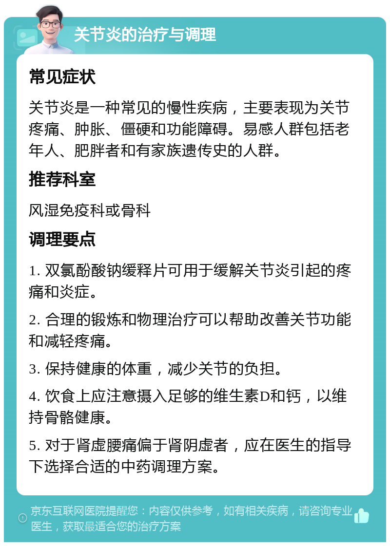 关节炎的治疗与调理 常见症状 关节炎是一种常见的慢性疾病，主要表现为关节疼痛、肿胀、僵硬和功能障碍。易感人群包括老年人、肥胖者和有家族遗传史的人群。 推荐科室 风湿免疫科或骨科 调理要点 1. 双氯酚酸钠缓释片可用于缓解关节炎引起的疼痛和炎症。 2. 合理的锻炼和物理治疗可以帮助改善关节功能和减轻疼痛。 3. 保持健康的体重，减少关节的负担。 4. 饮食上应注意摄入足够的维生素D和钙，以维持骨骼健康。 5. 对于肾虚腰痛偏于肾阴虚者，应在医生的指导下选择合适的中药调理方案。