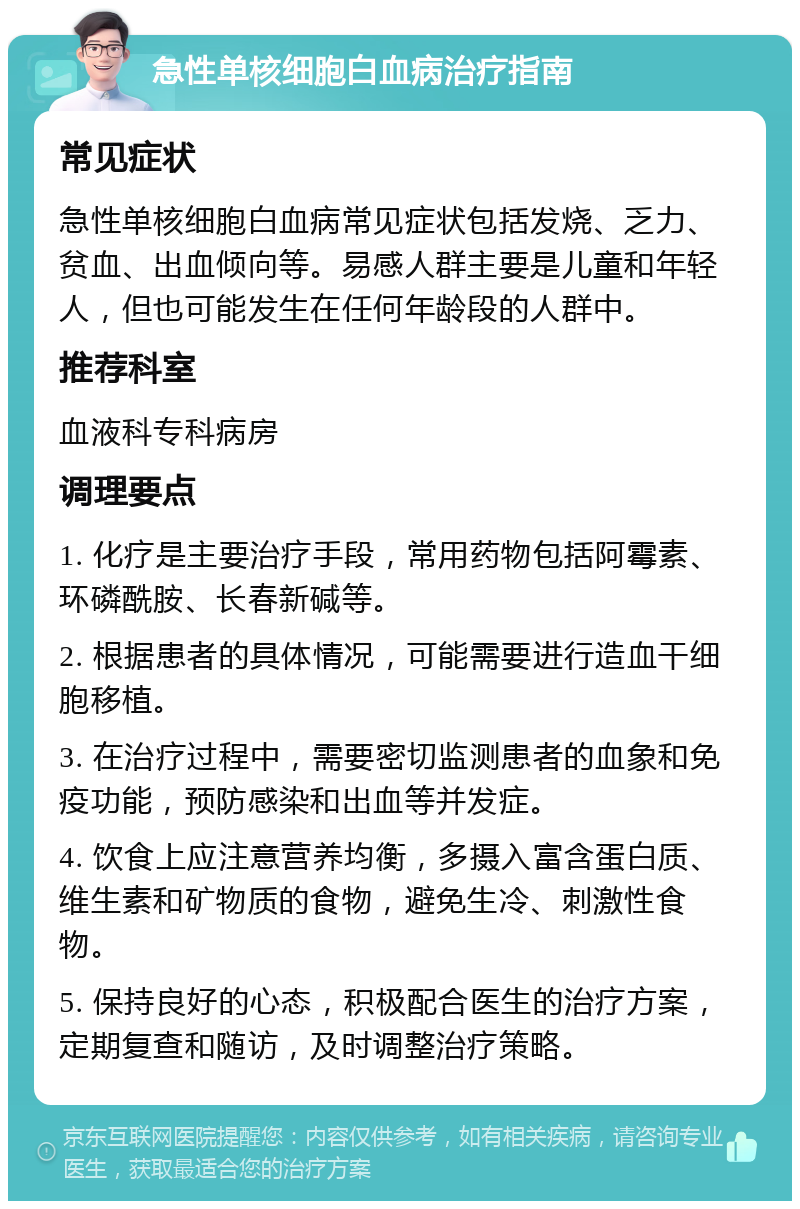 急性单核细胞白血病治疗指南 常见症状 急性单核细胞白血病常见症状包括发烧、乏力、贫血、出血倾向等。易感人群主要是儿童和年轻人，但也可能发生在任何年龄段的人群中。 推荐科室 血液科专科病房 调理要点 1. 化疗是主要治疗手段，常用药物包括阿霉素、环磷酰胺、长春新碱等。 2. 根据患者的具体情况，可能需要进行造血干细胞移植。 3. 在治疗过程中，需要密切监测患者的血象和免疫功能，预防感染和出血等并发症。 4. 饮食上应注意营养均衡，多摄入富含蛋白质、维生素和矿物质的食物，避免生冷、刺激性食物。 5. 保持良好的心态，积极配合医生的治疗方案，定期复查和随访，及时调整治疗策略。