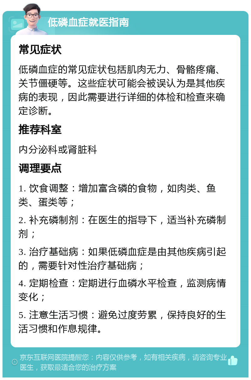 低磷血症就医指南 常见症状 低磷血症的常见症状包括肌肉无力、骨骼疼痛、关节僵硬等。这些症状可能会被误认为是其他疾病的表现，因此需要进行详细的体检和检查来确定诊断。 推荐科室 内分泌科或肾脏科 调理要点 1. 饮食调整：增加富含磷的食物，如肉类、鱼类、蛋类等； 2. 补充磷制剂：在医生的指导下，适当补充磷制剂； 3. 治疗基础病：如果低磷血症是由其他疾病引起的，需要针对性治疗基础病； 4. 定期检查：定期进行血磷水平检查，监测病情变化； 5. 注意生活习惯：避免过度劳累，保持良好的生活习惯和作息规律。