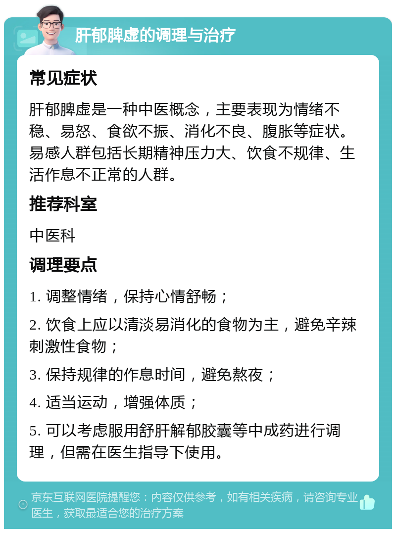 肝郁脾虚的调理与治疗 常见症状 肝郁脾虚是一种中医概念，主要表现为情绪不稳、易怒、食欲不振、消化不良、腹胀等症状。易感人群包括长期精神压力大、饮食不规律、生活作息不正常的人群。 推荐科室 中医科 调理要点 1. 调整情绪，保持心情舒畅； 2. 饮食上应以清淡易消化的食物为主，避免辛辣刺激性食物； 3. 保持规律的作息时间，避免熬夜； 4. 适当运动，增强体质； 5. 可以考虑服用舒肝解郁胶囊等中成药进行调理，但需在医生指导下使用。