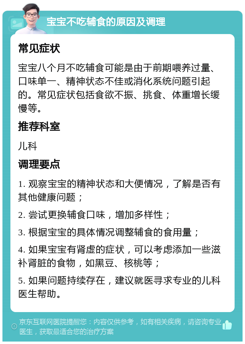 宝宝不吃辅食的原因及调理 常见症状 宝宝八个月不吃辅食可能是由于前期喂养过量、口味单一、精神状态不佳或消化系统问题引起的。常见症状包括食欲不振、挑食、体重增长缓慢等。 推荐科室 儿科 调理要点 1. 观察宝宝的精神状态和大便情况，了解是否有其他健康问题； 2. 尝试更换辅食口味，增加多样性； 3. 根据宝宝的具体情况调整辅食的食用量； 4. 如果宝宝有肾虚的症状，可以考虑添加一些滋补肾脏的食物，如黑豆、核桃等； 5. 如果问题持续存在，建议就医寻求专业的儿科医生帮助。