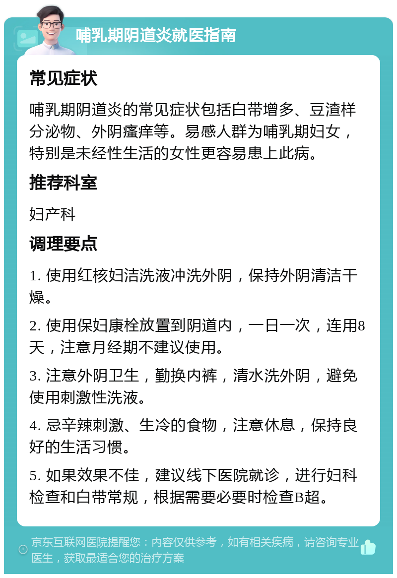 哺乳期阴道炎就医指南 常见症状 哺乳期阴道炎的常见症状包括白带增多、豆渣样分泌物、外阴瘙痒等。易感人群为哺乳期妇女，特别是未经性生活的女性更容易患上此病。 推荐科室 妇产科 调理要点 1. 使用红核妇洁洗液冲洗外阴，保持外阴清洁干燥。 2. 使用保妇康栓放置到阴道内，一日一次，连用8天，注意月经期不建议使用。 3. 注意外阴卫生，勤换内裤，清水洗外阴，避免使用刺激性洗液。 4. 忌辛辣刺激、生冷的食物，注意休息，保持良好的生活习惯。 5. 如果效果不佳，建议线下医院就诊，进行妇科检查和白带常规，根据需要必要时检查B超。