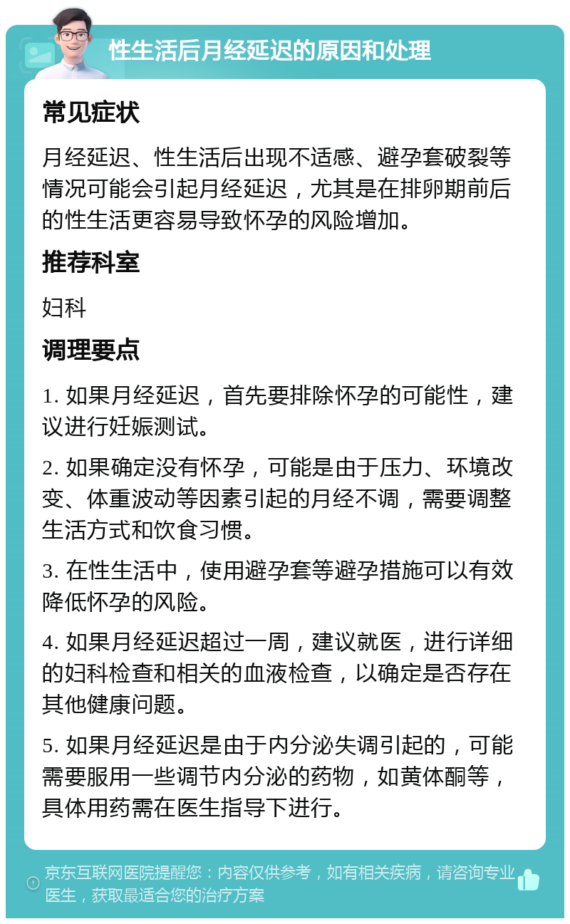 性生活后月经延迟的原因和处理 常见症状 月经延迟、性生活后出现不适感、避孕套破裂等情况可能会引起月经延迟，尤其是在排卵期前后的性生活更容易导致怀孕的风险增加。 推荐科室 妇科 调理要点 1. 如果月经延迟，首先要排除怀孕的可能性，建议进行妊娠测试。 2. 如果确定没有怀孕，可能是由于压力、环境改变、体重波动等因素引起的月经不调，需要调整生活方式和饮食习惯。 3. 在性生活中，使用避孕套等避孕措施可以有效降低怀孕的风险。 4. 如果月经延迟超过一周，建议就医，进行详细的妇科检查和相关的血液检查，以确定是否存在其他健康问题。 5. 如果月经延迟是由于内分泌失调引起的，可能需要服用一些调节内分泌的药物，如黄体酮等，具体用药需在医生指导下进行。