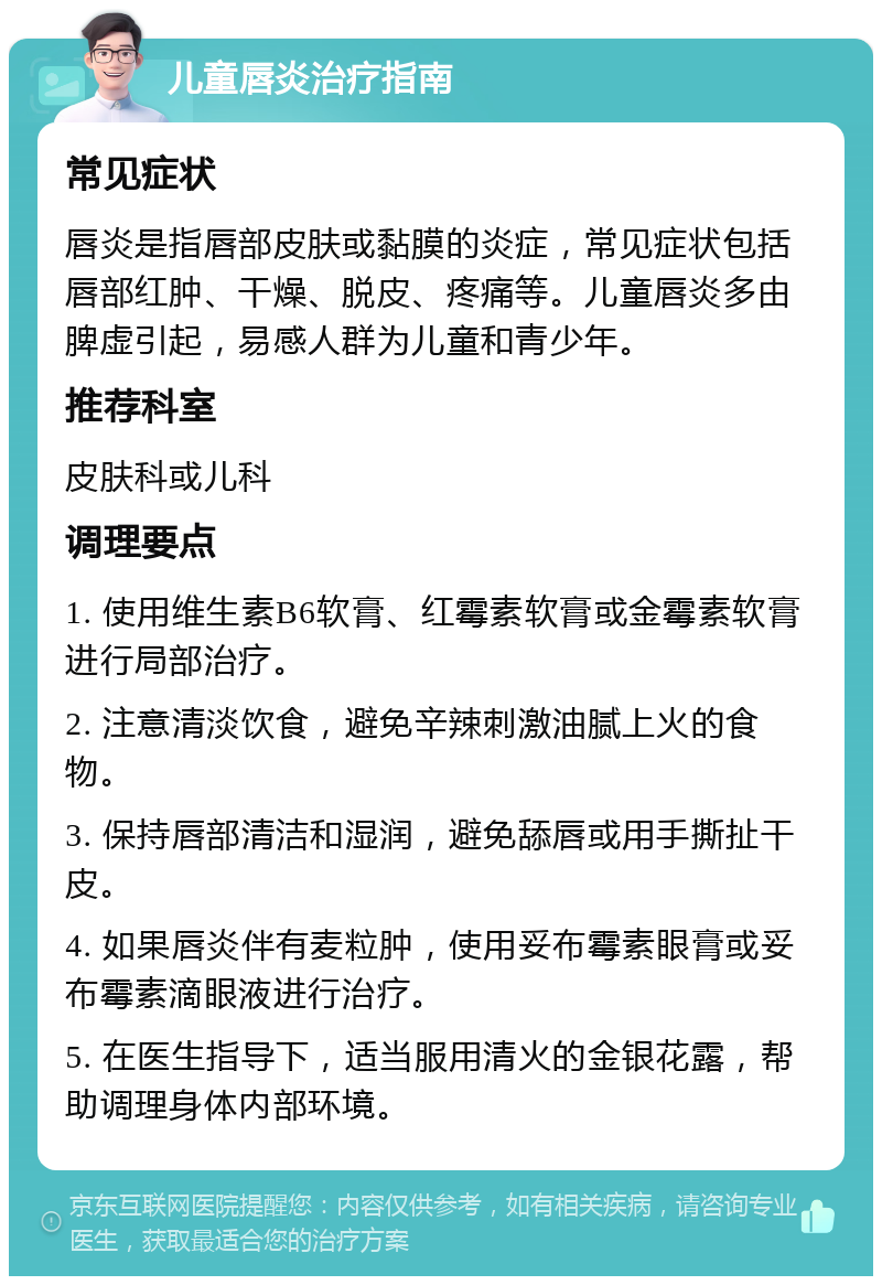 儿童唇炎治疗指南 常见症状 唇炎是指唇部皮肤或黏膜的炎症，常见症状包括唇部红肿、干燥、脱皮、疼痛等。儿童唇炎多由脾虚引起，易感人群为儿童和青少年。 推荐科室 皮肤科或儿科 调理要点 1. 使用维生素B6软膏、红霉素软膏或金霉素软膏进行局部治疗。 2. 注意清淡饮食，避免辛辣刺激油腻上火的食物。 3. 保持唇部清洁和湿润，避免舔唇或用手撕扯干皮。 4. 如果唇炎伴有麦粒肿，使用妥布霉素眼膏或妥布霉素滴眼液进行治疗。 5. 在医生指导下，适当服用清火的金银花露，帮助调理身体内部环境。