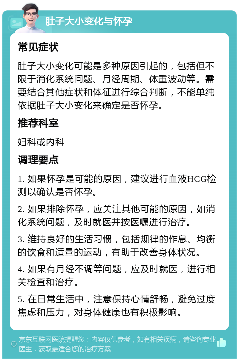 肚子大小变化与怀孕 常见症状 肚子大小变化可能是多种原因引起的，包括但不限于消化系统问题、月经周期、体重波动等。需要结合其他症状和体征进行综合判断，不能单纯依据肚子大小变化来确定是否怀孕。 推荐科室 妇科或内科 调理要点 1. 如果怀孕是可能的原因，建议进行血液HCG检测以确认是否怀孕。 2. 如果排除怀孕，应关注其他可能的原因，如消化系统问题，及时就医并按医嘱进行治疗。 3. 维持良好的生活习惯，包括规律的作息、均衡的饮食和适量的运动，有助于改善身体状况。 4. 如果有月经不调等问题，应及时就医，进行相关检查和治疗。 5. 在日常生活中，注意保持心情舒畅，避免过度焦虑和压力，对身体健康也有积极影响。