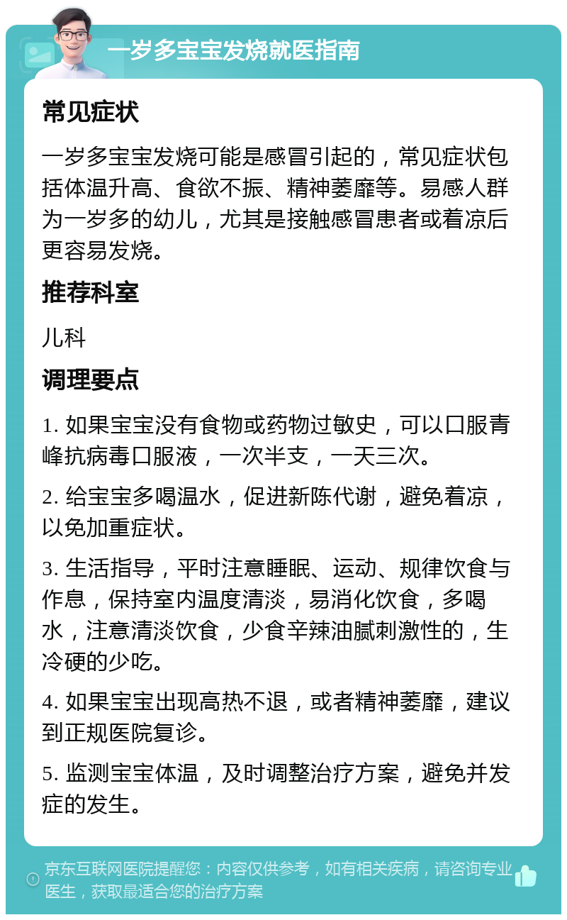 一岁多宝宝发烧就医指南 常见症状 一岁多宝宝发烧可能是感冒引起的，常见症状包括体温升高、食欲不振、精神萎靡等。易感人群为一岁多的幼儿，尤其是接触感冒患者或着凉后更容易发烧。 推荐科室 儿科 调理要点 1. 如果宝宝没有食物或药物过敏史，可以口服青峰抗病毒口服液，一次半支，一天三次。 2. 给宝宝多喝温水，促进新陈代谢，避免着凉，以免加重症状。 3. 生活指导，平时注意睡眠、运动、规律饮食与作息，保持室内温度清淡，易消化饮食，多喝水，注意清淡饮食，少食辛辣油腻刺激性的，生冷硬的少吃。 4. 如果宝宝出现高热不退，或者精神萎靡，建议到正规医院复诊。 5. 监测宝宝体温，及时调整治疗方案，避免并发症的发生。