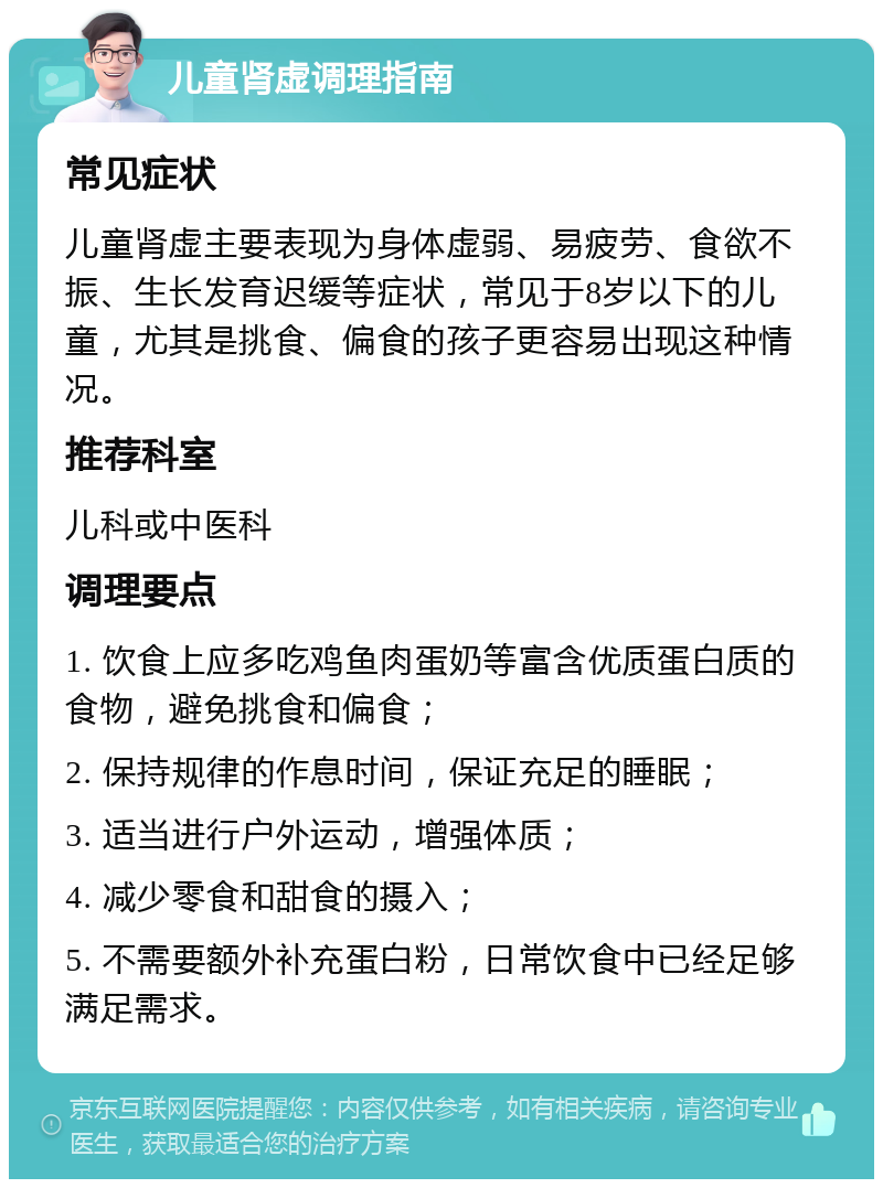 儿童肾虚调理指南 常见症状 儿童肾虚主要表现为身体虚弱、易疲劳、食欲不振、生长发育迟缓等症状，常见于8岁以下的儿童，尤其是挑食、偏食的孩子更容易出现这种情况。 推荐科室 儿科或中医科 调理要点 1. 饮食上应多吃鸡鱼肉蛋奶等富含优质蛋白质的食物，避免挑食和偏食； 2. 保持规律的作息时间，保证充足的睡眠； 3. 适当进行户外运动，增强体质； 4. 减少零食和甜食的摄入； 5. 不需要额外补充蛋白粉，日常饮食中已经足够满足需求。