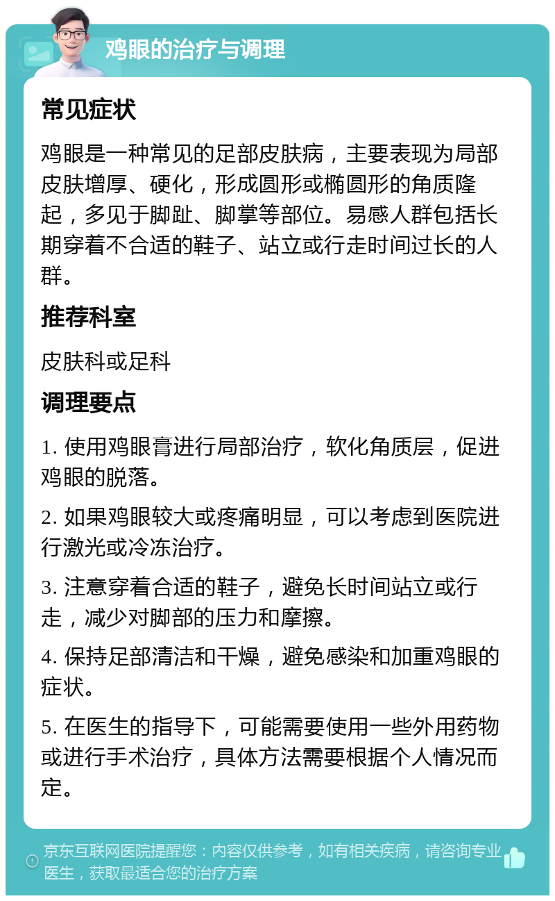 鸡眼的治疗与调理 常见症状 鸡眼是一种常见的足部皮肤病，主要表现为局部皮肤增厚、硬化，形成圆形或椭圆形的角质隆起，多见于脚趾、脚掌等部位。易感人群包括长期穿着不合适的鞋子、站立或行走时间过长的人群。 推荐科室 皮肤科或足科 调理要点 1. 使用鸡眼膏进行局部治疗，软化角质层，促进鸡眼的脱落。 2. 如果鸡眼较大或疼痛明显，可以考虑到医院进行激光或冷冻治疗。 3. 注意穿着合适的鞋子，避免长时间站立或行走，减少对脚部的压力和摩擦。 4. 保持足部清洁和干燥，避免感染和加重鸡眼的症状。 5. 在医生的指导下，可能需要使用一些外用药物或进行手术治疗，具体方法需要根据个人情况而定。