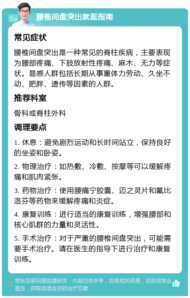 腰椎间盘突出就医指南 常见症状 腰椎间盘突出是一种常见的脊柱疾病，主要表现为腰部疼痛、下肢放射性疼痛、麻木、无力等症状。易感人群包括长期从事重体力劳动、久坐不动、肥胖、遗传等因素的人群。 推荐科室 骨科或脊柱外科 调理要点 1. 休息：避免剧烈运动和长时间站立，保持良好的坐姿和卧姿。 2. 物理治疗：如热敷、冷敷、按摩等可以缓解疼痛和肌肉紧张。 3. 药物治疗：使用腰痛宁胶囊、迈之灵片和氟比洛芬等药物来缓解疼痛和炎症。 4. 康复训练：进行适当的康复训练，增强腰部和核心肌群的力量和灵活性。 5. 手术治疗：对于严重的腰椎间盘突出，可能需要手术治疗。请在医生的指导下进行治疗和康复训练。