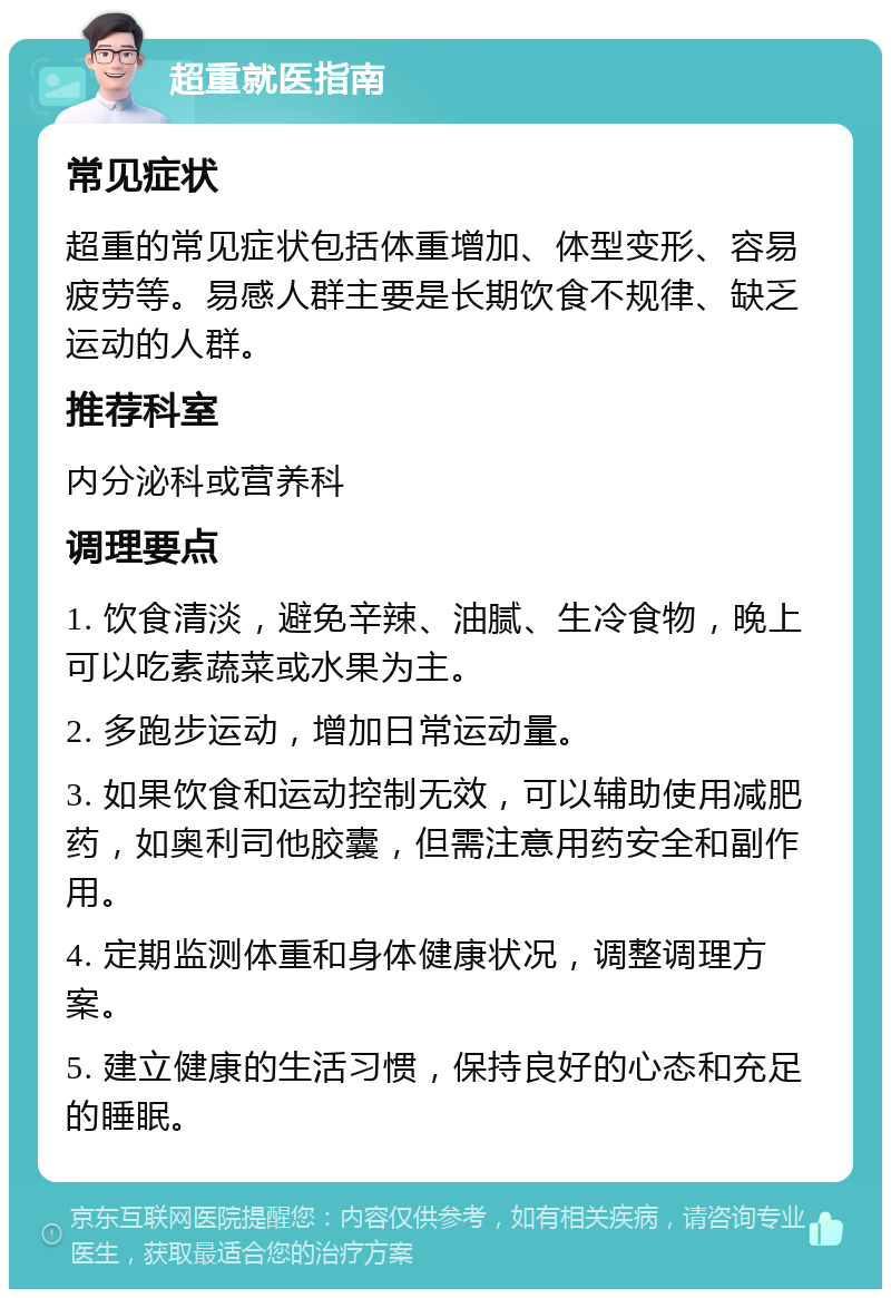 超重就医指南 常见症状 超重的常见症状包括体重增加、体型变形、容易疲劳等。易感人群主要是长期饮食不规律、缺乏运动的人群。 推荐科室 内分泌科或营养科 调理要点 1. 饮食清淡，避免辛辣、油腻、生冷食物，晚上可以吃素蔬菜或水果为主。 2. 多跑步运动，增加日常运动量。 3. 如果饮食和运动控制无效，可以辅助使用减肥药，如奥利司他胶囊，但需注意用药安全和副作用。 4. 定期监测体重和身体健康状况，调整调理方案。 5. 建立健康的生活习惯，保持良好的心态和充足的睡眠。