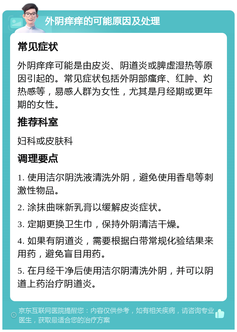 外阴痒痒的可能原因及处理 常见症状 外阴痒痒可能是由皮炎、阴道炎或脾虚湿热等原因引起的。常见症状包括外阴部瘙痒、红肿、灼热感等，易感人群为女性，尤其是月经期或更年期的女性。 推荐科室 妇科或皮肤科 调理要点 1. 使用洁尔阴洗液清洗外阴，避免使用香皂等刺激性物品。 2. 涂抹曲咪新乳膏以缓解皮炎症状。 3. 定期更换卫生巾，保持外阴清洁干燥。 4. 如果有阴道炎，需要根据白带常规化验结果来用药，避免盲目用药。 5. 在月经干净后使用洁尔阴清洗外阴，并可以阴道上药治疗阴道炎。