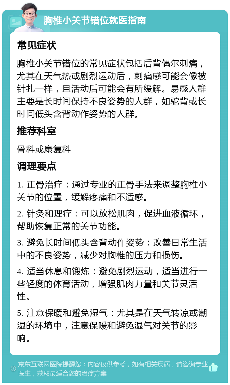 胸椎小关节错位就医指南 常见症状 胸椎小关节错位的常见症状包括后背偶尔刺痛，尤其在天气热或剧烈运动后，刺痛感可能会像被针扎一样，且活动后可能会有所缓解。易感人群主要是长时间保持不良姿势的人群，如驼背或长时间低头含背动作姿势的人群。 推荐科室 骨科或康复科 调理要点 1. 正骨治疗：通过专业的正骨手法来调整胸椎小关节的位置，缓解疼痛和不适感。 2. 针灸和理疗：可以放松肌肉，促进血液循环，帮助恢复正常的关节功能。 3. 避免长时间低头含背动作姿势：改善日常生活中的不良姿势，减少对胸椎的压力和损伤。 4. 适当休息和锻炼：避免剧烈运动，适当进行一些轻度的体育活动，增强肌肉力量和关节灵活性。 5. 注意保暖和避免湿气：尤其是在天气转凉或潮湿的环境中，注意保暖和避免湿气对关节的影响。