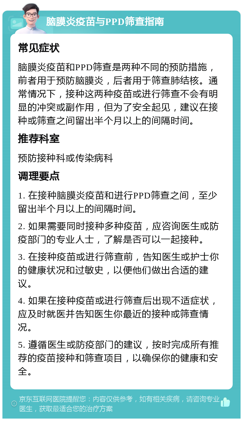 脑膜炎疫苗与PPD筛查指南 常见症状 脑膜炎疫苗和PPD筛查是两种不同的预防措施，前者用于预防脑膜炎，后者用于筛查肺结核。通常情况下，接种这两种疫苗或进行筛查不会有明显的冲突或副作用，但为了安全起见，建议在接种或筛查之间留出半个月以上的间隔时间。 推荐科室 预防接种科或传染病科 调理要点 1. 在接种脑膜炎疫苗和进行PPD筛查之间，至少留出半个月以上的间隔时间。 2. 如果需要同时接种多种疫苗，应咨询医生或防疫部门的专业人士，了解是否可以一起接种。 3. 在接种疫苗或进行筛查前，告知医生或护士你的健康状况和过敏史，以便他们做出合适的建议。 4. 如果在接种疫苗或进行筛查后出现不适症状，应及时就医并告知医生你最近的接种或筛查情况。 5. 遵循医生或防疫部门的建议，按时完成所有推荐的疫苗接种和筛查项目，以确保你的健康和安全。