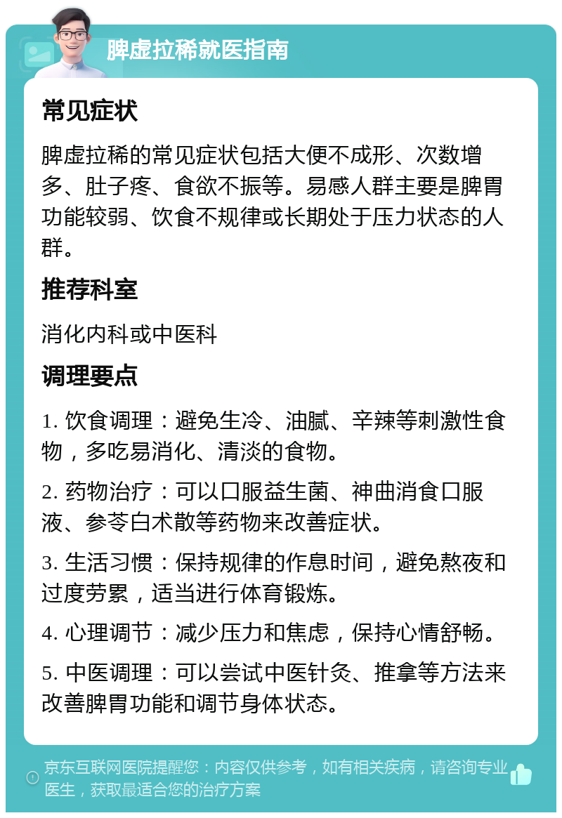 脾虚拉稀就医指南 常见症状 脾虚拉稀的常见症状包括大便不成形、次数增多、肚子疼、食欲不振等。易感人群主要是脾胃功能较弱、饮食不规律或长期处于压力状态的人群。 推荐科室 消化内科或中医科 调理要点 1. 饮食调理：避免生冷、油腻、辛辣等刺激性食物，多吃易消化、清淡的食物。 2. 药物治疗：可以口服益生菌、神曲消食口服液、参苓白术散等药物来改善症状。 3. 生活习惯：保持规律的作息时间，避免熬夜和过度劳累，适当进行体育锻炼。 4. 心理调节：减少压力和焦虑，保持心情舒畅。 5. 中医调理：可以尝试中医针灸、推拿等方法来改善脾胃功能和调节身体状态。