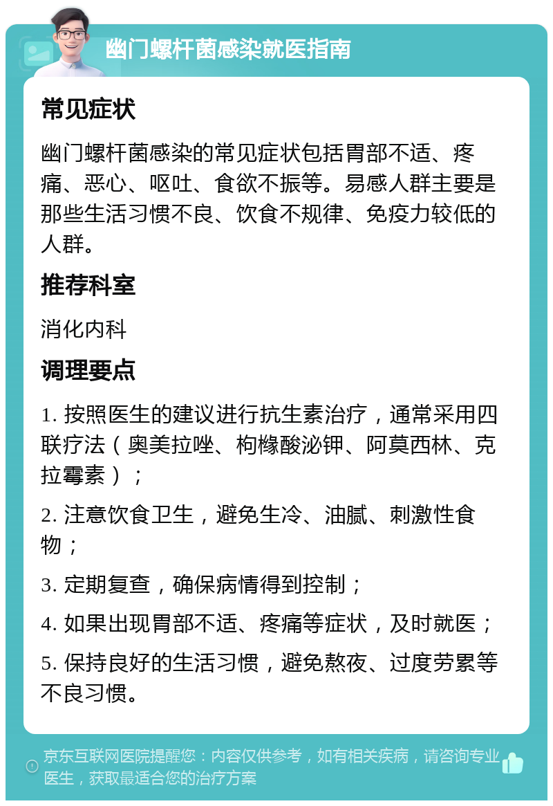 幽门螺杆菌感染就医指南 常见症状 幽门螺杆菌感染的常见症状包括胃部不适、疼痛、恶心、呕吐、食欲不振等。易感人群主要是那些生活习惯不良、饮食不规律、免疫力较低的人群。 推荐科室 消化内科 调理要点 1. 按照医生的建议进行抗生素治疗，通常采用四联疗法（奥美拉唑、枸橼酸泌钾、阿莫西林、克拉霉素）； 2. 注意饮食卫生，避免生冷、油腻、刺激性食物； 3. 定期复查，确保病情得到控制； 4. 如果出现胃部不适、疼痛等症状，及时就医； 5. 保持良好的生活习惯，避免熬夜、过度劳累等不良习惯。