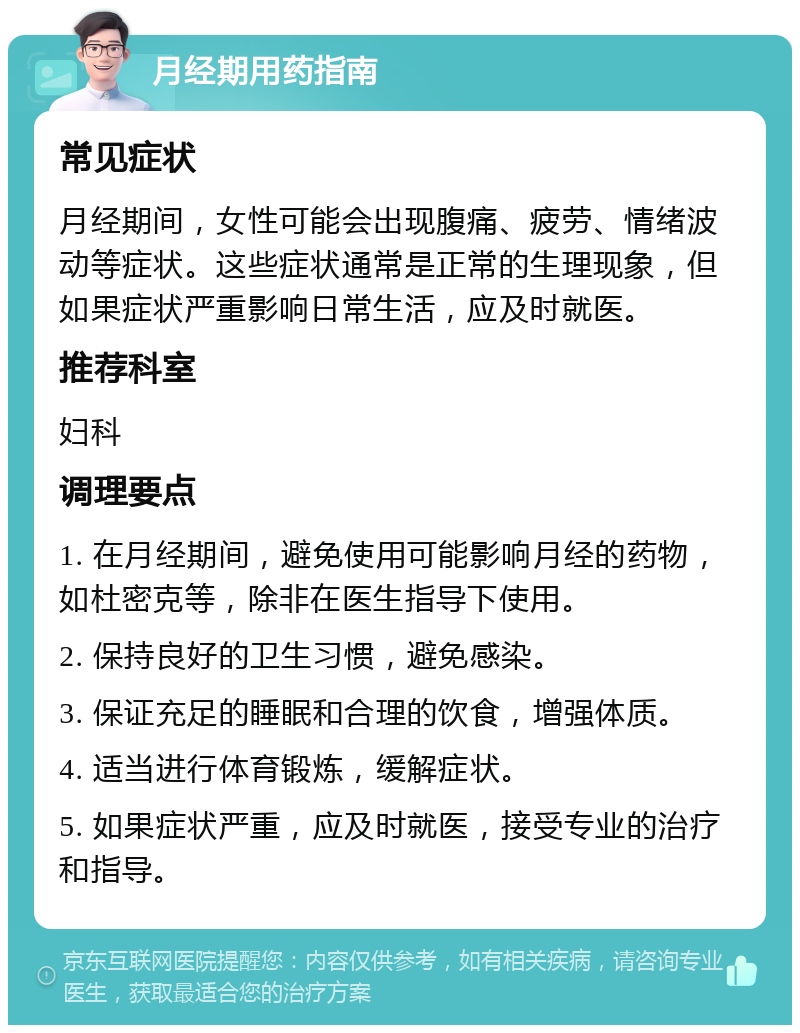 月经期用药指南 常见症状 月经期间，女性可能会出现腹痛、疲劳、情绪波动等症状。这些症状通常是正常的生理现象，但如果症状严重影响日常生活，应及时就医。 推荐科室 妇科 调理要点 1. 在月经期间，避免使用可能影响月经的药物，如杜密克等，除非在医生指导下使用。 2. 保持良好的卫生习惯，避免感染。 3. 保证充足的睡眠和合理的饮食，增强体质。 4. 适当进行体育锻炼，缓解症状。 5. 如果症状严重，应及时就医，接受专业的治疗和指导。