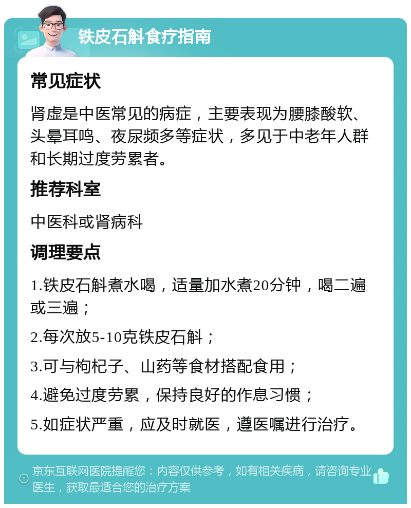 铁皮石斛食疗指南 常见症状 肾虚是中医常见的病症，主要表现为腰膝酸软、头晕耳鸣、夜尿频多等症状，多见于中老年人群和长期过度劳累者。 推荐科室 中医科或肾病科 调理要点 1.铁皮石斛煮水喝，适量加水煮20分钟，喝二遍或三遍； 2.每次放5-10克铁皮石斛； 3.可与枸杞子、山药等食材搭配食用； 4.避免过度劳累，保持良好的作息习惯； 5.如症状严重，应及时就医，遵医嘱进行治疗。