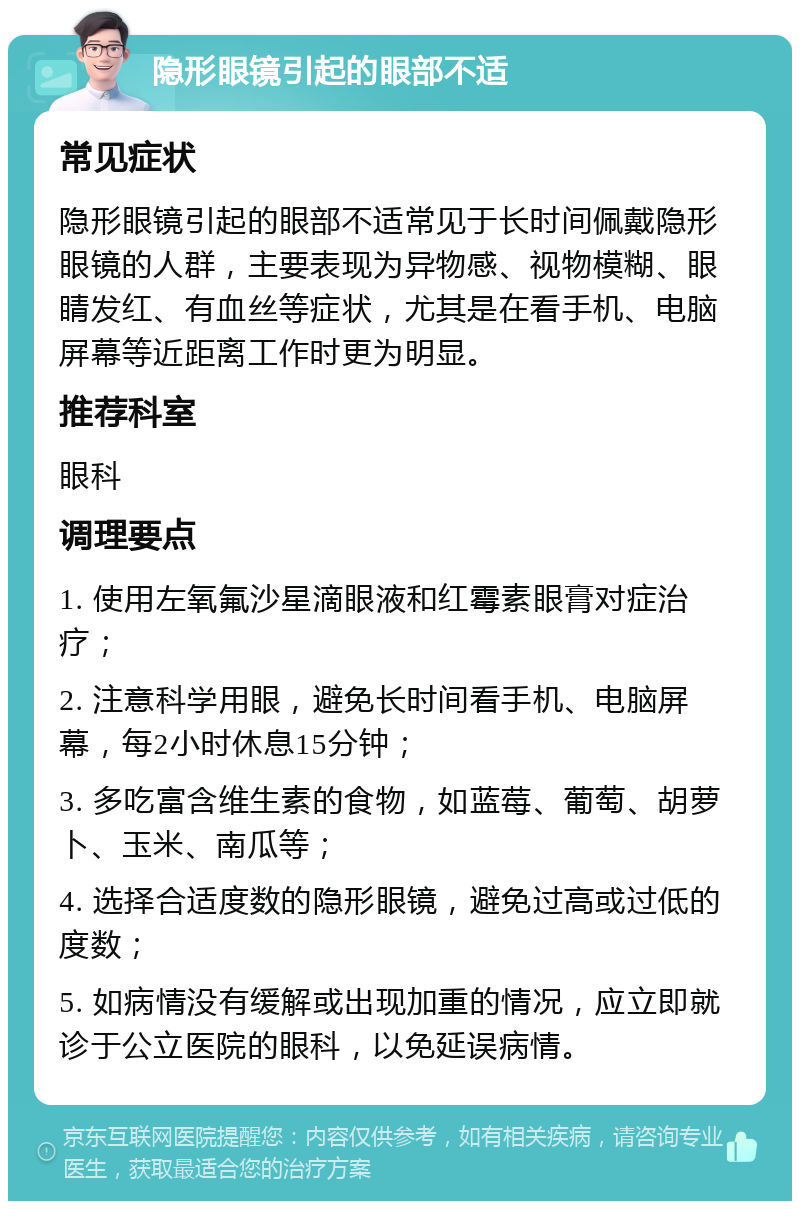 隐形眼镜引起的眼部不适 常见症状 隐形眼镜引起的眼部不适常见于长时间佩戴隐形眼镜的人群，主要表现为异物感、视物模糊、眼睛发红、有血丝等症状，尤其是在看手机、电脑屏幕等近距离工作时更为明显。 推荐科室 眼科 调理要点 1. 使用左氧氟沙星滴眼液和红霉素眼膏对症治疗； 2. 注意科学用眼，避免长时间看手机、电脑屏幕，每2小时休息15分钟； 3. 多吃富含维生素的食物，如蓝莓、葡萄、胡萝卜、玉米、南瓜等； 4. 选择合适度数的隐形眼镜，避免过高或过低的度数； 5. 如病情没有缓解或出现加重的情况，应立即就诊于公立医院的眼科，以免延误病情。