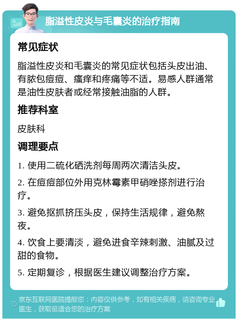 脂溢性皮炎与毛囊炎的治疗指南 常见症状 脂溢性皮炎和毛囊炎的常见症状包括头皮出油、有脓包痘痘、瘙痒和疼痛等不适。易感人群通常是油性皮肤者或经常接触油脂的人群。 推荐科室 皮肤科 调理要点 1. 使用二硫化硒洗剂每周两次清洁头皮。 2. 在痘痘部位外用克林霉素甲硝唑搽剂进行治疗。 3. 避免抠抓挤压头皮，保持生活规律，避免熬夜。 4. 饮食上要清淡，避免进食辛辣刺激、油腻及过甜的食物。 5. 定期复诊，根据医生建议调整治疗方案。