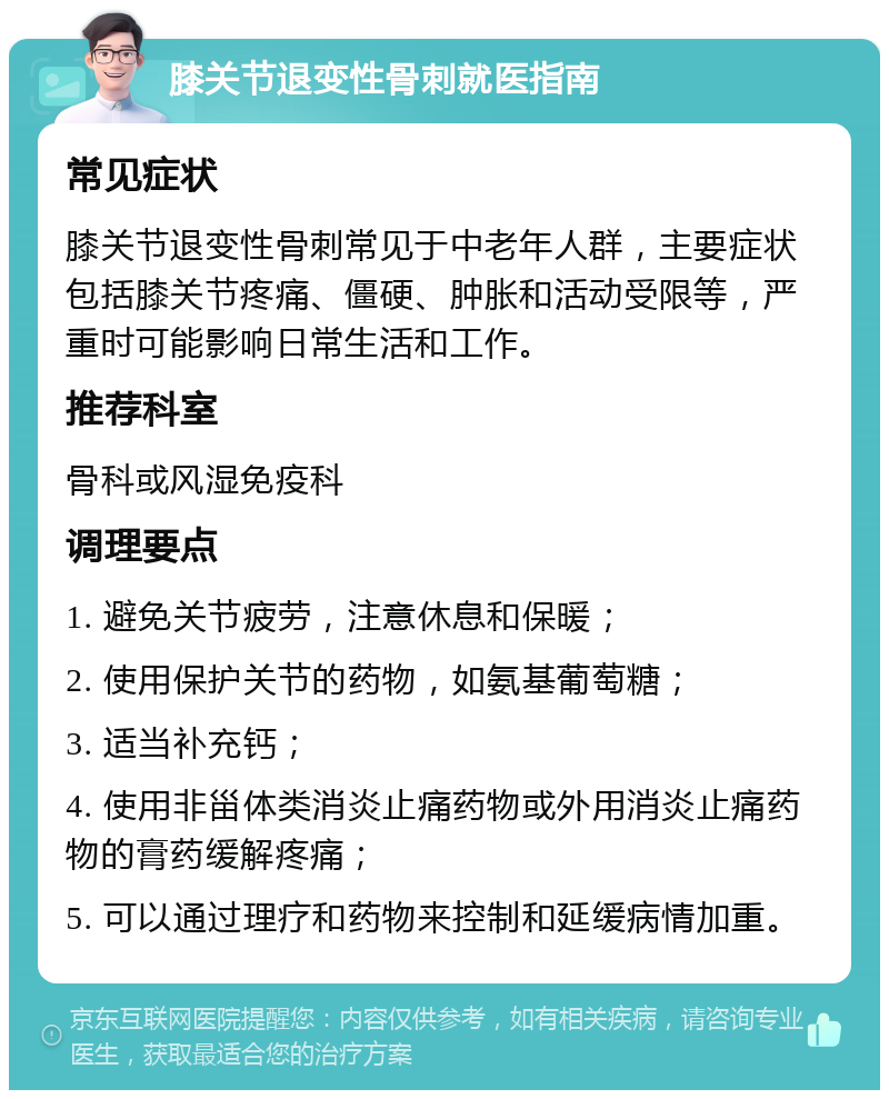 膝关节退变性骨刺就医指南 常见症状 膝关节退变性骨刺常见于中老年人群，主要症状包括膝关节疼痛、僵硬、肿胀和活动受限等，严重时可能影响日常生活和工作。 推荐科室 骨科或风湿免疫科 调理要点 1. 避免关节疲劳，注意休息和保暖； 2. 使用保护关节的药物，如氨基葡萄糖； 3. 适当补充钙； 4. 使用非甾体类消炎止痛药物或外用消炎止痛药物的膏药缓解疼痛； 5. 可以通过理疗和药物来控制和延缓病情加重。