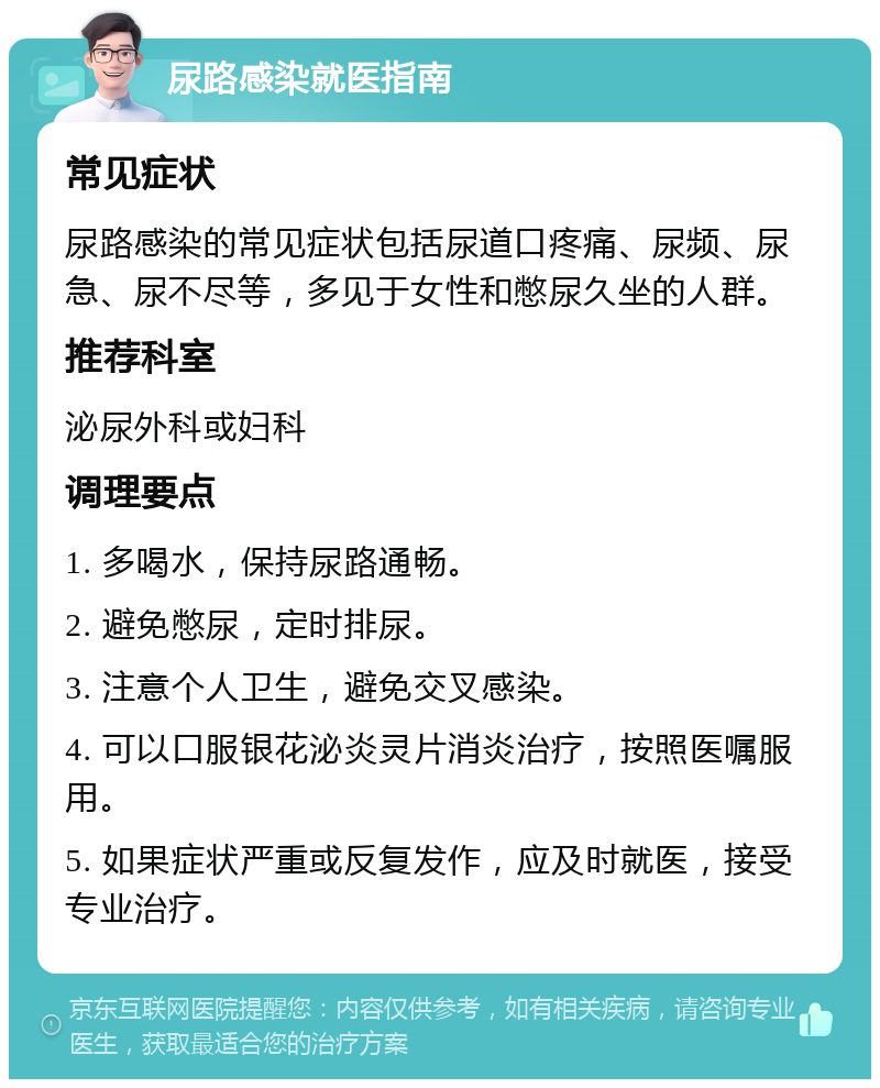 尿路感染就医指南 常见症状 尿路感染的常见症状包括尿道口疼痛、尿频、尿急、尿不尽等，多见于女性和憋尿久坐的人群。 推荐科室 泌尿外科或妇科 调理要点 1. 多喝水，保持尿路通畅。 2. 避免憋尿，定时排尿。 3. 注意个人卫生，避免交叉感染。 4. 可以口服银花泌炎灵片消炎治疗，按照医嘱服用。 5. 如果症状严重或反复发作，应及时就医，接受专业治疗。