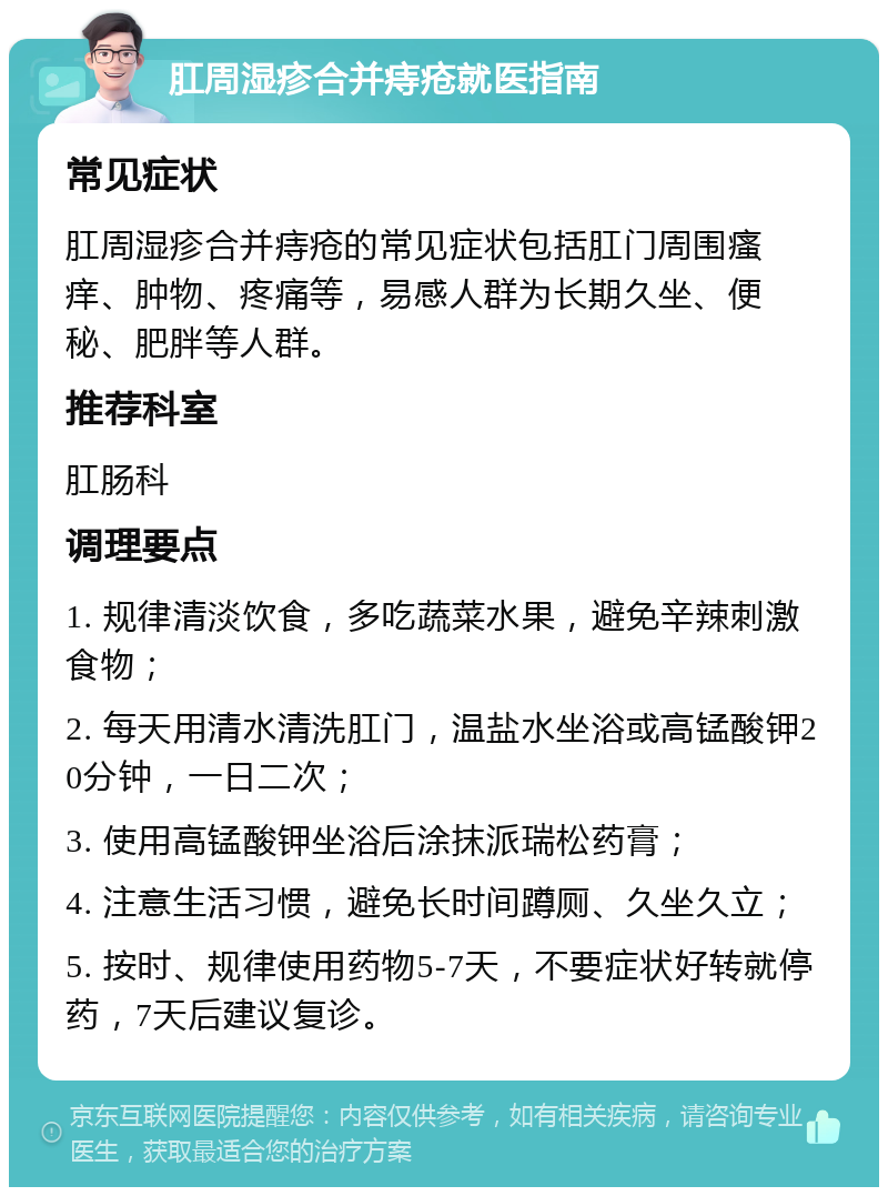 肛周湿疹合并痔疮就医指南 常见症状 肛周湿疹合并痔疮的常见症状包括肛门周围瘙痒、肿物、疼痛等，易感人群为长期久坐、便秘、肥胖等人群。 推荐科室 肛肠科 调理要点 1. 规律清淡饮食，多吃蔬菜水果，避免辛辣刺激食物； 2. 每天用清水清洗肛门，温盐水坐浴或高锰酸钾20分钟，一日二次； 3. 使用高锰酸钾坐浴后涂抹派瑞松药膏； 4. 注意生活习惯，避免长时间蹲厕、久坐久立； 5. 按时、规律使用药物5-7天，不要症状好转就停药，7天后建议复诊。