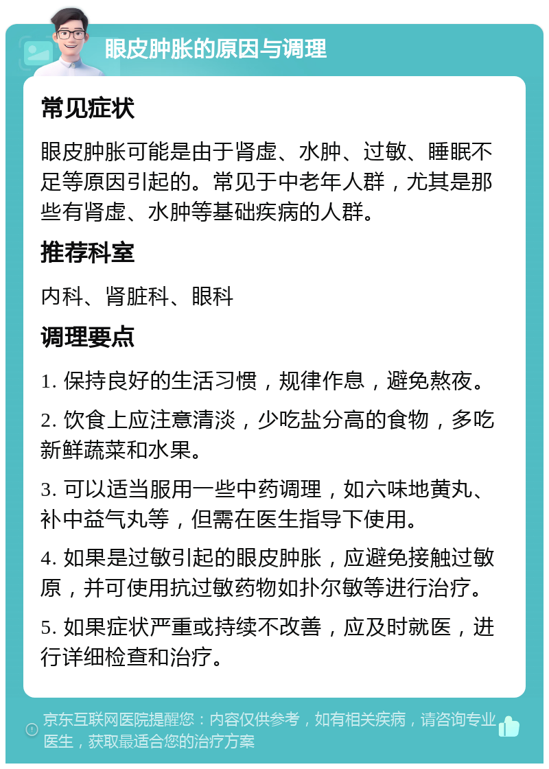 眼皮肿胀的原因与调理 常见症状 眼皮肿胀可能是由于肾虚、水肿、过敏、睡眠不足等原因引起的。常见于中老年人群，尤其是那些有肾虚、水肿等基础疾病的人群。 推荐科室 内科、肾脏科、眼科 调理要点 1. 保持良好的生活习惯，规律作息，避免熬夜。 2. 饮食上应注意清淡，少吃盐分高的食物，多吃新鲜蔬菜和水果。 3. 可以适当服用一些中药调理，如六味地黄丸、补中益气丸等，但需在医生指导下使用。 4. 如果是过敏引起的眼皮肿胀，应避免接触过敏原，并可使用抗过敏药物如扑尔敏等进行治疗。 5. 如果症状严重或持续不改善，应及时就医，进行详细检查和治疗。