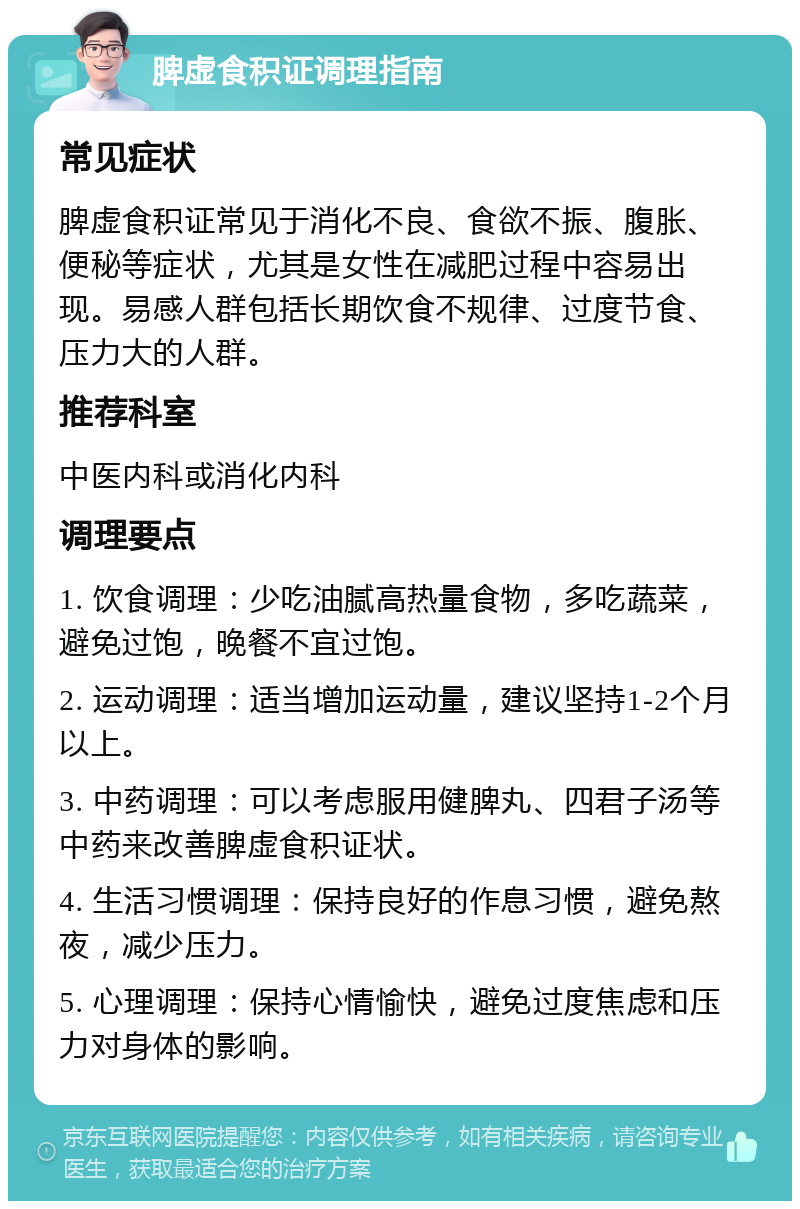 脾虚食积证调理指南 常见症状 脾虚食积证常见于消化不良、食欲不振、腹胀、便秘等症状，尤其是女性在减肥过程中容易出现。易感人群包括长期饮食不规律、过度节食、压力大的人群。 推荐科室 中医内科或消化内科 调理要点 1. 饮食调理：少吃油腻高热量食物，多吃蔬菜，避免过饱，晚餐不宜过饱。 2. 运动调理：适当增加运动量，建议坚持1-2个月以上。 3. 中药调理：可以考虑服用健脾丸、四君子汤等中药来改善脾虚食积证状。 4. 生活习惯调理：保持良好的作息习惯，避免熬夜，减少压力。 5. 心理调理：保持心情愉快，避免过度焦虑和压力对身体的影响。