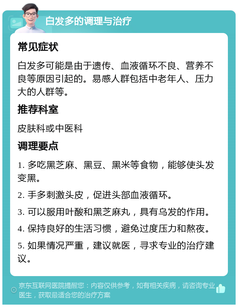 白发多的调理与治疗 常见症状 白发多可能是由于遗传、血液循环不良、营养不良等原因引起的。易感人群包括中老年人、压力大的人群等。 推荐科室 皮肤科或中医科 调理要点 1. 多吃黑芝麻、黑豆、黑米等食物，能够使头发变黑。 2. 手多刺激头皮，促进头部血液循环。 3. 可以服用叶酸和黑芝麻丸，具有乌发的作用。 4. 保持良好的生活习惯，避免过度压力和熬夜。 5. 如果情况严重，建议就医，寻求专业的治疗建议。