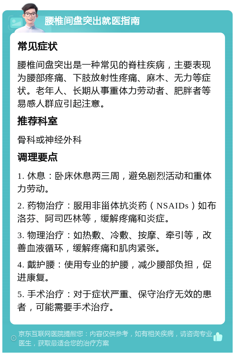 腰椎间盘突出就医指南 常见症状 腰椎间盘突出是一种常见的脊柱疾病，主要表现为腰部疼痛、下肢放射性疼痛、麻木、无力等症状。老年人、长期从事重体力劳动者、肥胖者等易感人群应引起注意。 推荐科室 骨科或神经外科 调理要点 1. 休息：卧床休息两三周，避免剧烈活动和重体力劳动。 2. 药物治疗：服用非甾体抗炎药（NSAIDs）如布洛芬、阿司匹林等，缓解疼痛和炎症。 3. 物理治疗：如热敷、冷敷、按摩、牵引等，改善血液循环，缓解疼痛和肌肉紧张。 4. 戴护腰：使用专业的护腰，减少腰部负担，促进康复。 5. 手术治疗：对于症状严重、保守治疗无效的患者，可能需要手术治疗。