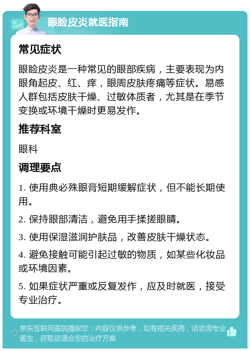 眼睑皮炎就医指南 常见症状 眼睑皮炎是一种常见的眼部疾病，主要表现为内眼角起皮、红、痒，眼周皮肤疼痛等症状。易感人群包括皮肤干燥、过敏体质者，尤其是在季节变换或环境干燥时更易发作。 推荐科室 眼科 调理要点 1. 使用典必殊眼膏短期缓解症状，但不能长期使用。 2. 保持眼部清洁，避免用手揉搓眼睛。 3. 使用保湿滋润护肤品，改善皮肤干燥状态。 4. 避免接触可能引起过敏的物质，如某些化妆品或环境因素。 5. 如果症状严重或反复发作，应及时就医，接受专业治疗。