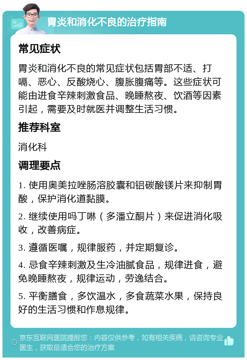 胃炎和消化不良的治疗指南 常见症状 胃炎和消化不良的常见症状包括胃部不适、打嗝、恶心、反酸烧心、腹胀腹痛等。这些症状可能由进食辛辣刺激食品、晚睡熬夜、饮酒等因素引起，需要及时就医并调整生活习惯。 推荐科室 消化科 调理要点 1. 使用奥美拉唑肠溶胶囊和铝碳酸镁片来抑制胃酸，保护消化道黏膜。 2. 继续使用吗丁啉（多潘立酮片）来促进消化吸收，改善病症。 3. 遵循医嘱，规律服药，并定期复诊。 4. 忌食辛辣刺激及生冷油腻食品，规律进食，避免晚睡熬夜，规律运动，劳逸结合。 5. 平衡膳食，多饮温水，多食蔬菜水果，保持良好的生活习惯和作息规律。