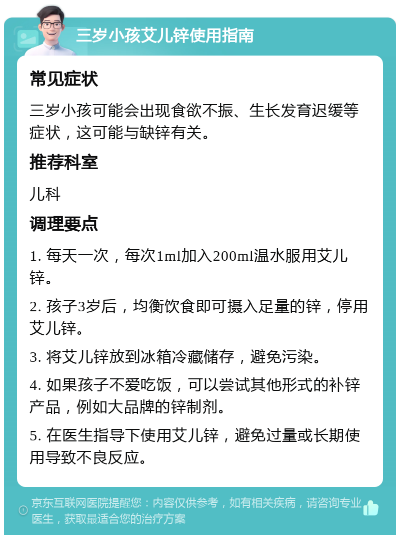 三岁小孩艾儿锌使用指南 常见症状 三岁小孩可能会出现食欲不振、生长发育迟缓等症状，这可能与缺锌有关。 推荐科室 儿科 调理要点 1. 每天一次，每次1ml加入200ml温水服用艾儿锌。 2. 孩子3岁后，均衡饮食即可摄入足量的锌，停用艾儿锌。 3. 将艾儿锌放到冰箱冷藏储存，避免污染。 4. 如果孩子不爱吃饭，可以尝试其他形式的补锌产品，例如大品牌的锌制剂。 5. 在医生指导下使用艾儿锌，避免过量或长期使用导致不良反应。