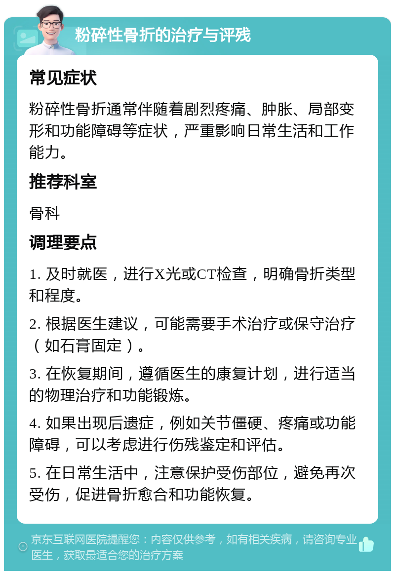 粉碎性骨折的治疗与评残 常见症状 粉碎性骨折通常伴随着剧烈疼痛、肿胀、局部变形和功能障碍等症状，严重影响日常生活和工作能力。 推荐科室 骨科 调理要点 1. 及时就医，进行X光或CT检查，明确骨折类型和程度。 2. 根据医生建议，可能需要手术治疗或保守治疗（如石膏固定）。 3. 在恢复期间，遵循医生的康复计划，进行适当的物理治疗和功能锻炼。 4. 如果出现后遗症，例如关节僵硬、疼痛或功能障碍，可以考虑进行伤残鉴定和评估。 5. 在日常生活中，注意保护受伤部位，避免再次受伤，促进骨折愈合和功能恢复。