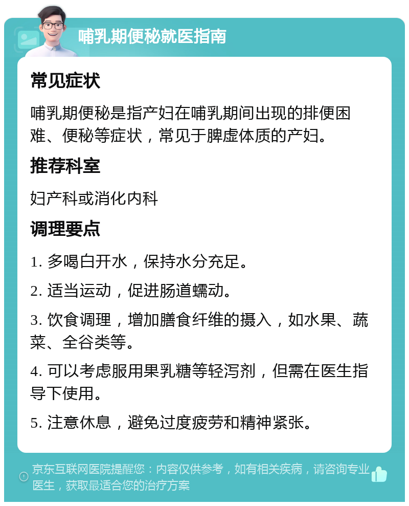 哺乳期便秘就医指南 常见症状 哺乳期便秘是指产妇在哺乳期间出现的排便困难、便秘等症状，常见于脾虚体质的产妇。 推荐科室 妇产科或消化内科 调理要点 1. 多喝白开水，保持水分充足。 2. 适当运动，促进肠道蠕动。 3. 饮食调理，增加膳食纤维的摄入，如水果、蔬菜、全谷类等。 4. 可以考虑服用果乳糖等轻泻剂，但需在医生指导下使用。 5. 注意休息，避免过度疲劳和精神紧张。