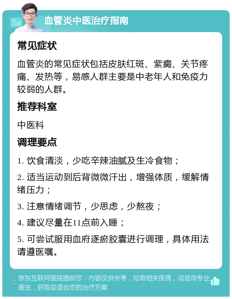 血管炎中医治疗指南 常见症状 血管炎的常见症状包括皮肤红斑、紫癜、关节疼痛、发热等，易感人群主要是中老年人和免疫力较弱的人群。 推荐科室 中医科 调理要点 1. 饮食清淡，少吃辛辣油腻及生冷食物； 2. 适当运动到后背微微汗出，增强体质，缓解情绪压力； 3. 注意情绪调节，少思虑，少熬夜； 4. 建议尽量在11点前入睡； 5. 可尝试服用血府逐瘀胶囊进行调理，具体用法请遵医嘱。