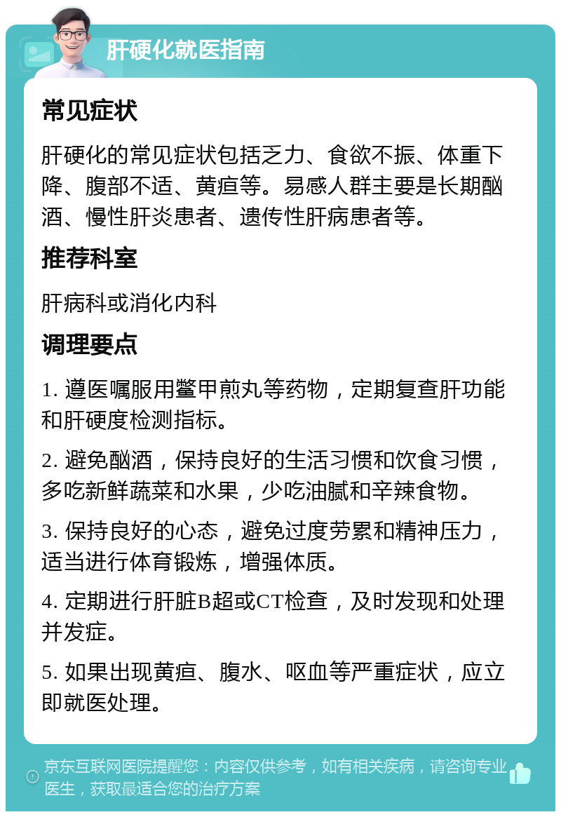 肝硬化就医指南 常见症状 肝硬化的常见症状包括乏力、食欲不振、体重下降、腹部不适、黄疸等。易感人群主要是长期酗酒、慢性肝炎患者、遗传性肝病患者等。 推荐科室 肝病科或消化内科 调理要点 1. 遵医嘱服用鳖甲煎丸等药物，定期复查肝功能和肝硬度检测指标。 2. 避免酗酒，保持良好的生活习惯和饮食习惯，多吃新鲜蔬菜和水果，少吃油腻和辛辣食物。 3. 保持良好的心态，避免过度劳累和精神压力，适当进行体育锻炼，增强体质。 4. 定期进行肝脏B超或CT检查，及时发现和处理并发症。 5. 如果出现黄疸、腹水、呕血等严重症状，应立即就医处理。