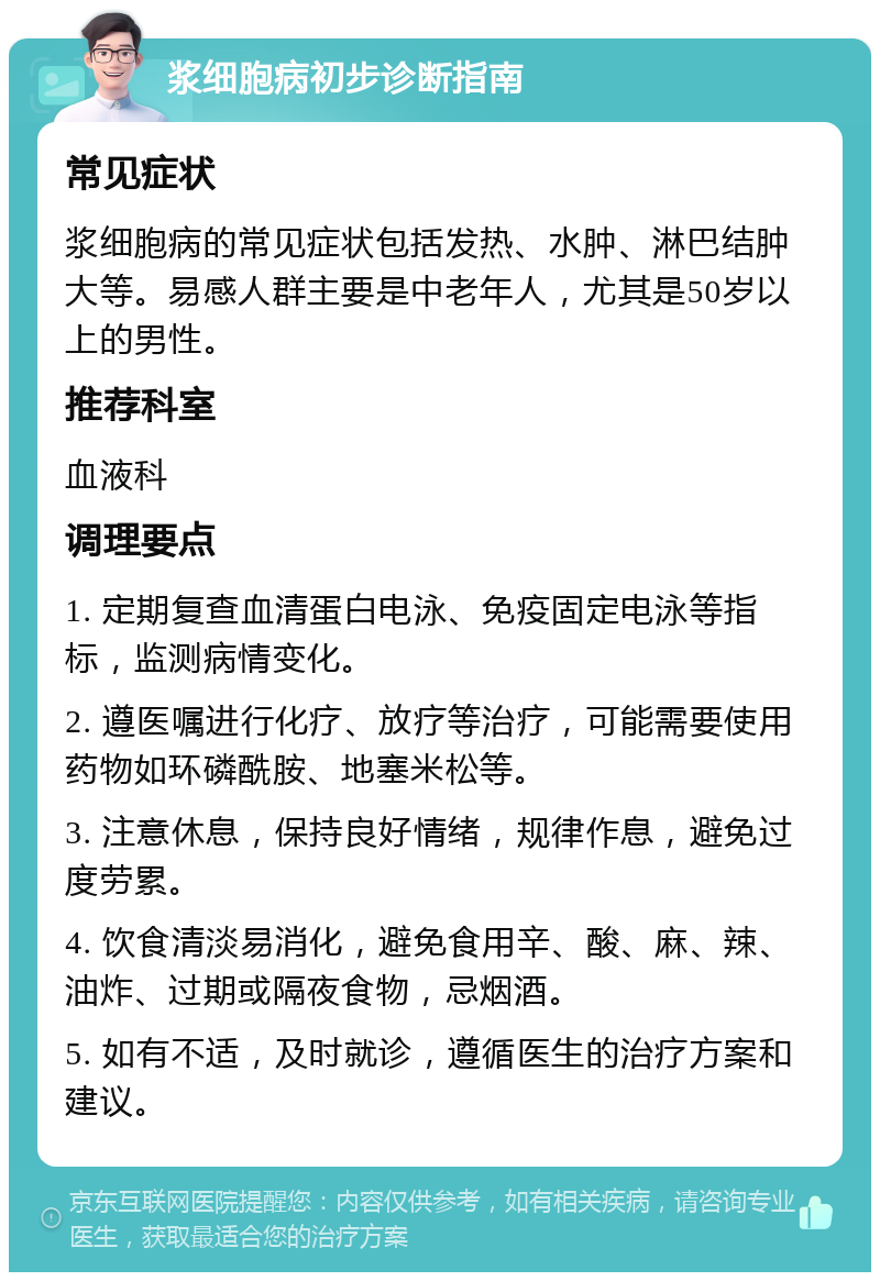 浆细胞病初步诊断指南 常见症状 浆细胞病的常见症状包括发热、水肿、淋巴结肿大等。易感人群主要是中老年人，尤其是50岁以上的男性。 推荐科室 血液科 调理要点 1. 定期复查血清蛋白电泳、免疫固定电泳等指标，监测病情变化。 2. 遵医嘱进行化疗、放疗等治疗，可能需要使用药物如环磷酰胺、地塞米松等。 3. 注意休息，保持良好情绪，规律作息，避免过度劳累。 4. 饮食清淡易消化，避免食用辛、酸、麻、辣、油炸、过期或隔夜食物，忌烟酒。 5. 如有不适，及时就诊，遵循医生的治疗方案和建议。