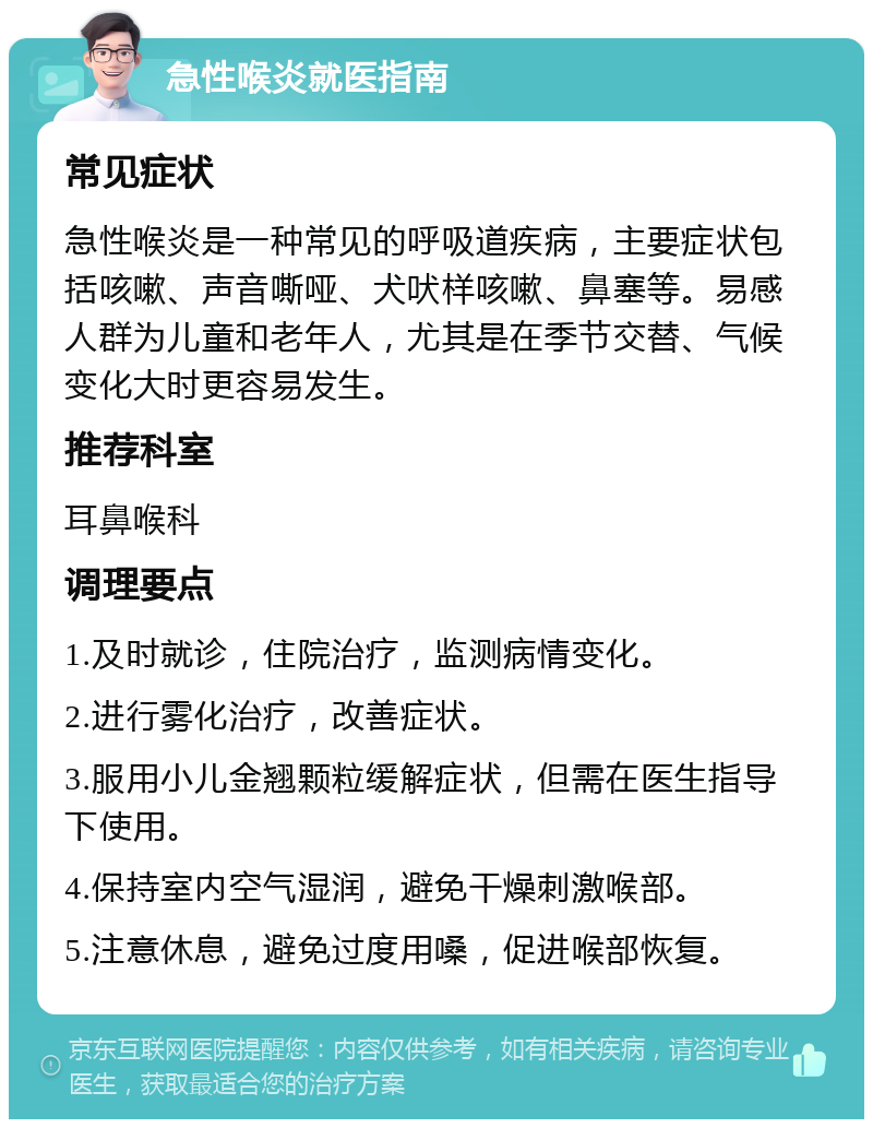 急性喉炎就医指南 常见症状 急性喉炎是一种常见的呼吸道疾病，主要症状包括咳嗽、声音嘶哑、犬吠样咳嗽、鼻塞等。易感人群为儿童和老年人，尤其是在季节交替、气候变化大时更容易发生。 推荐科室 耳鼻喉科 调理要点 1.及时就诊，住院治疗，监测病情变化。 2.进行雾化治疗，改善症状。 3.服用小儿金翘颗粒缓解症状，但需在医生指导下使用。 4.保持室内空气湿润，避免干燥刺激喉部。 5.注意休息，避免过度用嗓，促进喉部恢复。