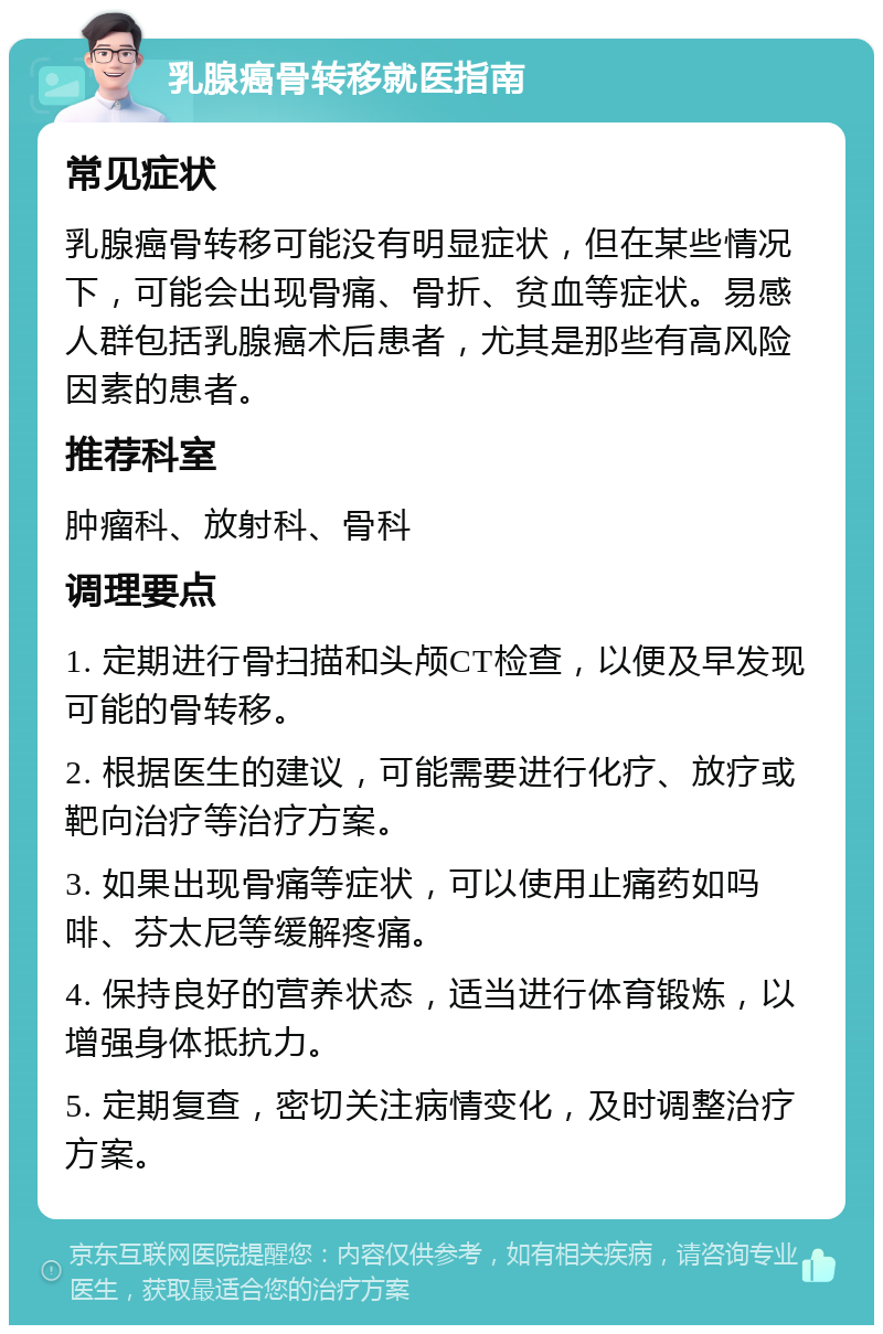 乳腺癌骨转移就医指南 常见症状 乳腺癌骨转移可能没有明显症状，但在某些情况下，可能会出现骨痛、骨折、贫血等症状。易感人群包括乳腺癌术后患者，尤其是那些有高风险因素的患者。 推荐科室 肿瘤科、放射科、骨科 调理要点 1. 定期进行骨扫描和头颅CT检查，以便及早发现可能的骨转移。 2. 根据医生的建议，可能需要进行化疗、放疗或靶向治疗等治疗方案。 3. 如果出现骨痛等症状，可以使用止痛药如吗啡、芬太尼等缓解疼痛。 4. 保持良好的营养状态，适当进行体育锻炼，以增强身体抵抗力。 5. 定期复查，密切关注病情变化，及时调整治疗方案。