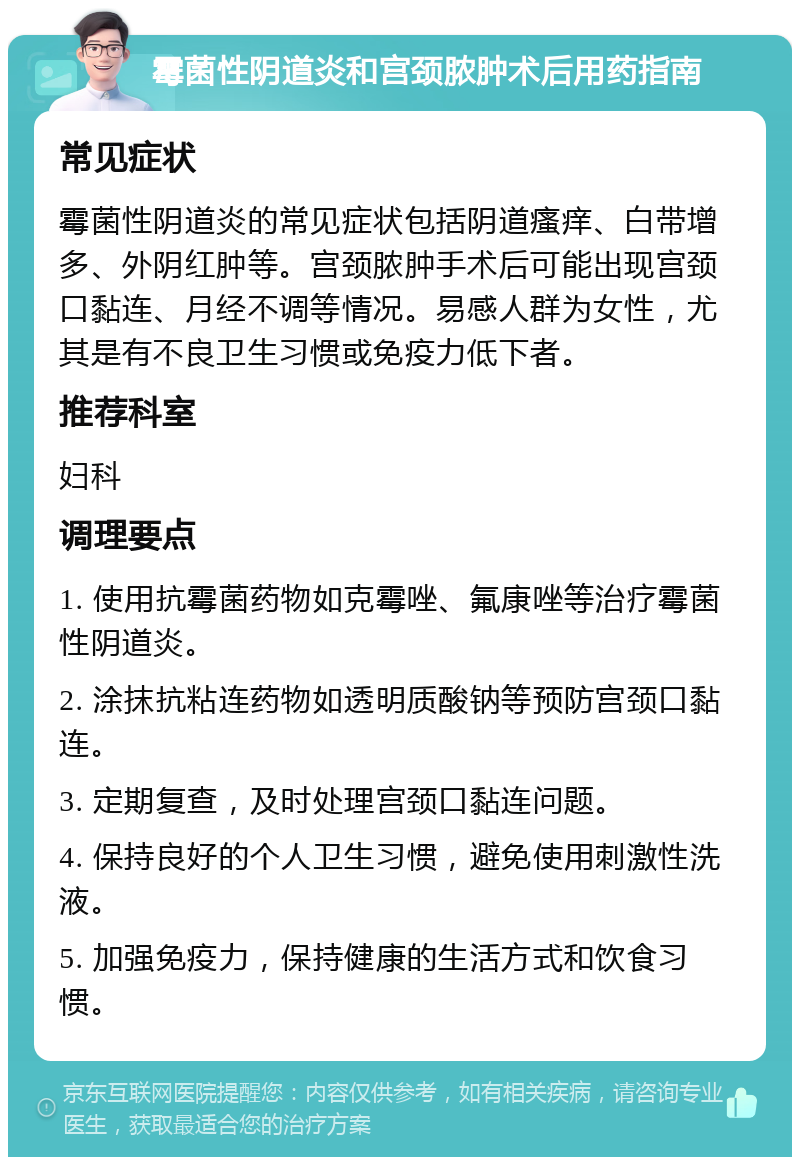 霉菌性阴道炎和宫颈脓肿术后用药指南 常见症状 霉菌性阴道炎的常见症状包括阴道瘙痒、白带增多、外阴红肿等。宫颈脓肿手术后可能出现宫颈口黏连、月经不调等情况。易感人群为女性，尤其是有不良卫生习惯或免疫力低下者。 推荐科室 妇科 调理要点 1. 使用抗霉菌药物如克霉唑、氟康唑等治疗霉菌性阴道炎。 2. 涂抹抗粘连药物如透明质酸钠等预防宫颈口黏连。 3. 定期复查，及时处理宫颈口黏连问题。 4. 保持良好的个人卫生习惯，避免使用刺激性洗液。 5. 加强免疫力，保持健康的生活方式和饮食习惯。