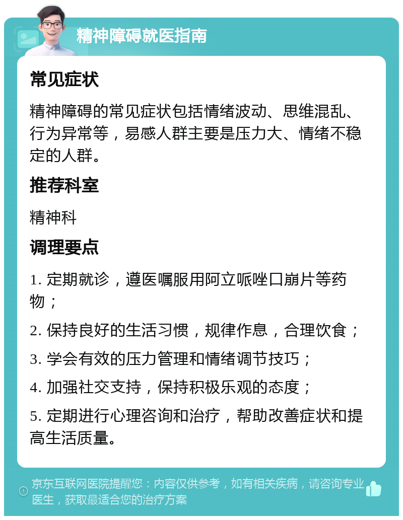 精神障碍就医指南 常见症状 精神障碍的常见症状包括情绪波动、思维混乱、行为异常等，易感人群主要是压力大、情绪不稳定的人群。 推荐科室 精神科 调理要点 1. 定期就诊，遵医嘱服用阿立哌唑口崩片等药物； 2. 保持良好的生活习惯，规律作息，合理饮食； 3. 学会有效的压力管理和情绪调节技巧； 4. 加强社交支持，保持积极乐观的态度； 5. 定期进行心理咨询和治疗，帮助改善症状和提高生活质量。