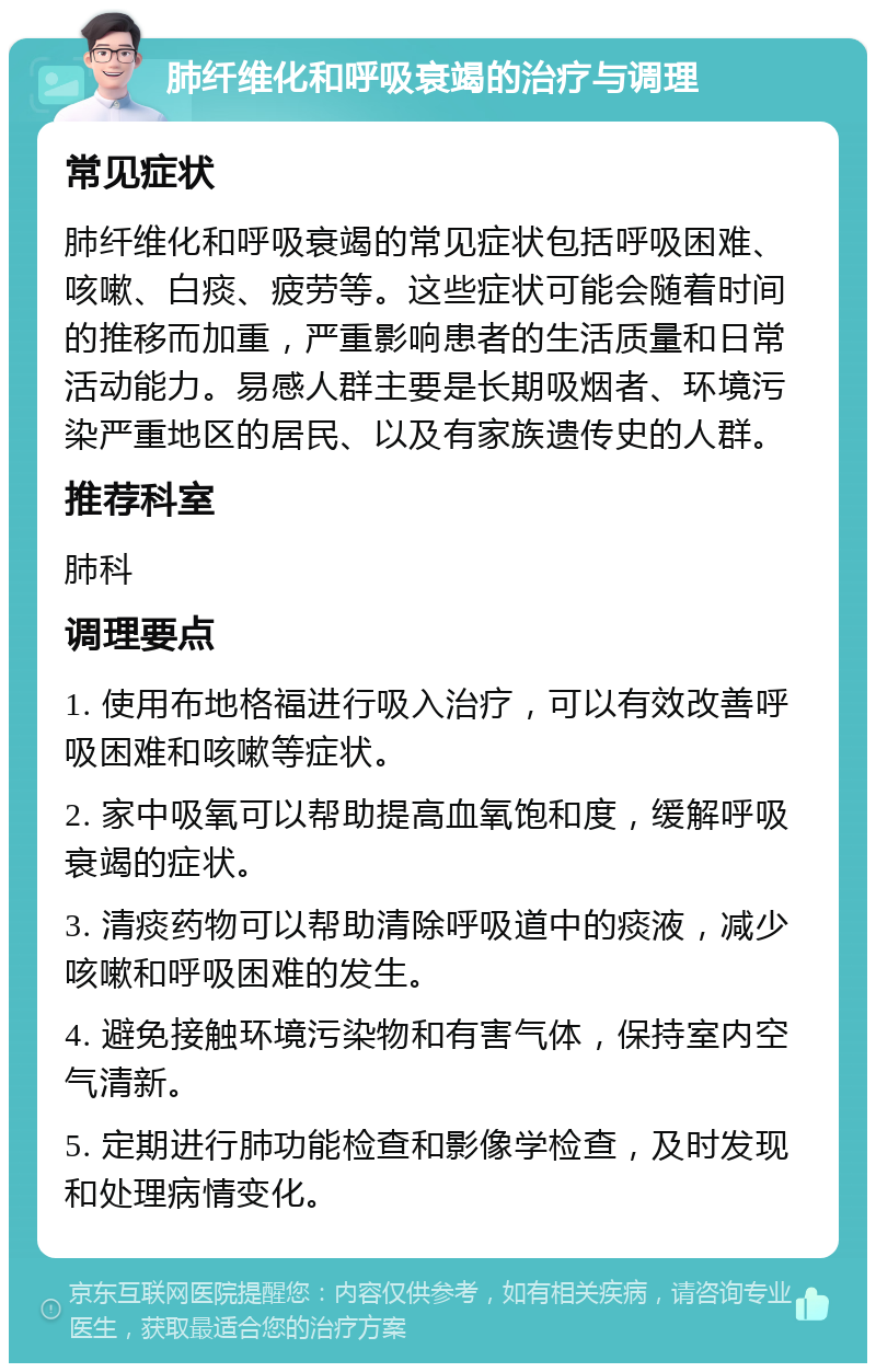 肺纤维化和呼吸衰竭的治疗与调理 常见症状 肺纤维化和呼吸衰竭的常见症状包括呼吸困难、咳嗽、白痰、疲劳等。这些症状可能会随着时间的推移而加重，严重影响患者的生活质量和日常活动能力。易感人群主要是长期吸烟者、环境污染严重地区的居民、以及有家族遗传史的人群。 推荐科室 肺科 调理要点 1. 使用布地格福进行吸入治疗，可以有效改善呼吸困难和咳嗽等症状。 2. 家中吸氧可以帮助提高血氧饱和度，缓解呼吸衰竭的症状。 3. 清痰药物可以帮助清除呼吸道中的痰液，减少咳嗽和呼吸困难的发生。 4. 避免接触环境污染物和有害气体，保持室内空气清新。 5. 定期进行肺功能检查和影像学检查，及时发现和处理病情变化。