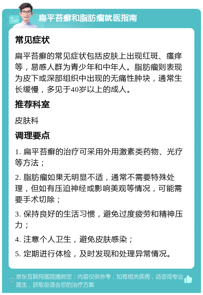 扁平苔癣和脂肪瘤就医指南 常见症状 扁平苔癣的常见症状包括皮肤上出现红斑、瘙痒等，易感人群为青少年和中年人。脂肪瘤则表现为皮下或深部组织中出现的无痛性肿块，通常生长缓慢，多见于40岁以上的成人。 推荐科室 皮肤科 调理要点 1. 扁平苔癣的治疗可采用外用激素类药物、光疗等方法； 2. 脂肪瘤如果无明显不适，通常不需要特殊处理，但如有压迫神经或影响美观等情况，可能需要手术切除； 3. 保持良好的生活习惯，避免过度疲劳和精神压力； 4. 注意个人卫生，避免皮肤感染； 5. 定期进行体检，及时发现和处理异常情况。