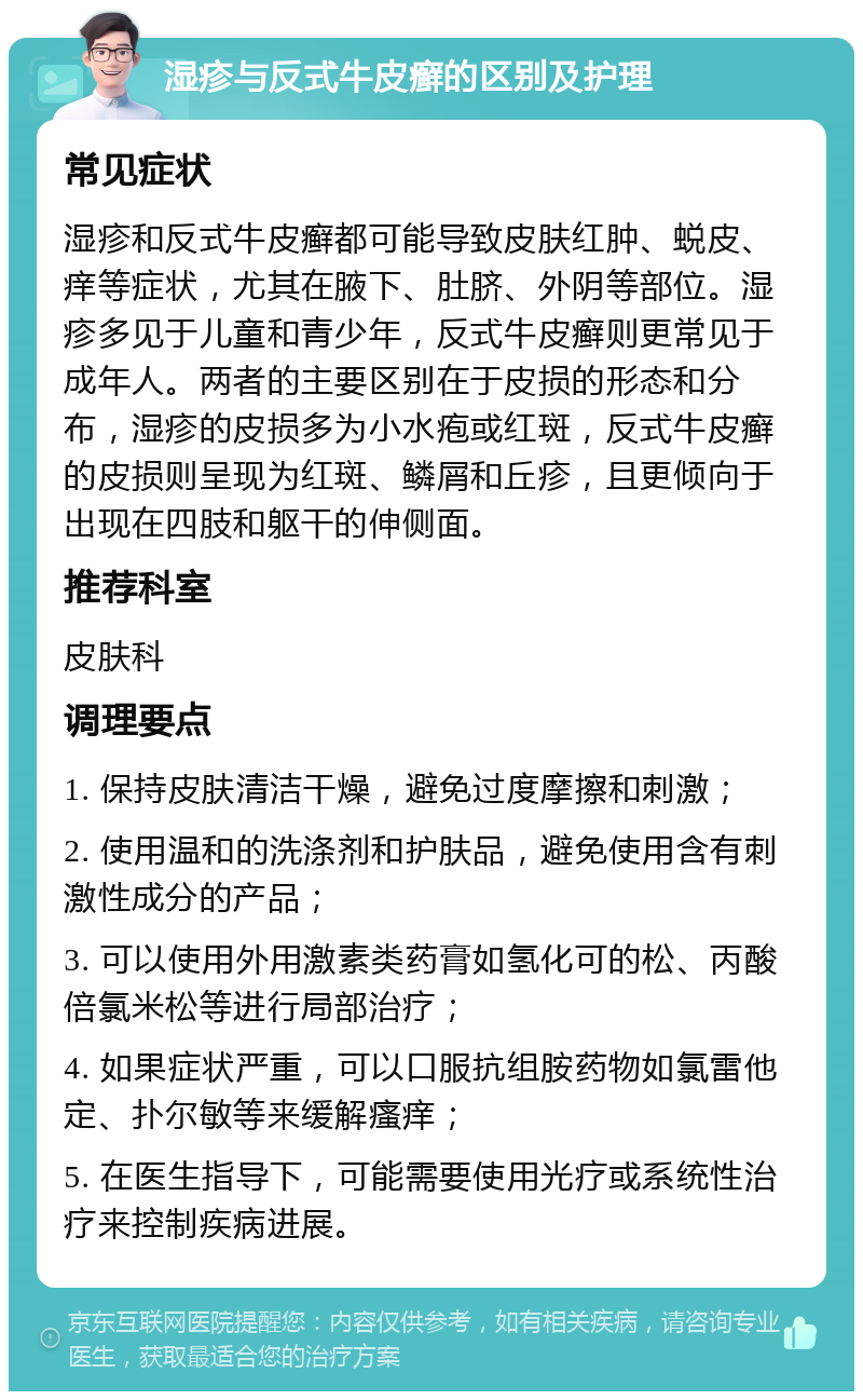 湿疹与反式牛皮癣的区别及护理 常见症状 湿疹和反式牛皮癣都可能导致皮肤红肿、蜕皮、痒等症状，尤其在腋下、肚脐、外阴等部位。湿疹多见于儿童和青少年，反式牛皮癣则更常见于成年人。两者的主要区别在于皮损的形态和分布，湿疹的皮损多为小水疱或红斑，反式牛皮癣的皮损则呈现为红斑、鳞屑和丘疹，且更倾向于出现在四肢和躯干的伸侧面。 推荐科室 皮肤科 调理要点 1. 保持皮肤清洁干燥，避免过度摩擦和刺激； 2. 使用温和的洗涤剂和护肤品，避免使用含有刺激性成分的产品； 3. 可以使用外用激素类药膏如氢化可的松、丙酸倍氯米松等进行局部治疗； 4. 如果症状严重，可以口服抗组胺药物如氯雷他定、扑尔敏等来缓解瘙痒； 5. 在医生指导下，可能需要使用光疗或系统性治疗来控制疾病进展。