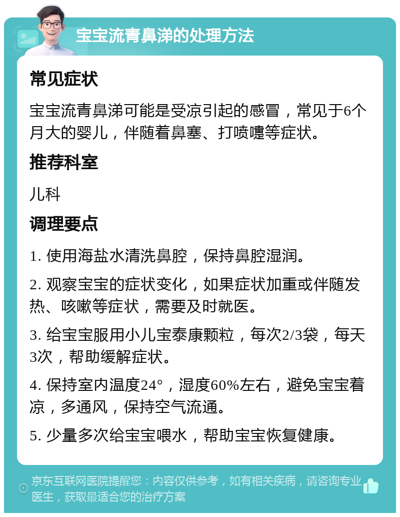 宝宝流青鼻涕的处理方法 常见症状 宝宝流青鼻涕可能是受凉引起的感冒，常见于6个月大的婴儿，伴随着鼻塞、打喷嚏等症状。 推荐科室 儿科 调理要点 1. 使用海盐水清洗鼻腔，保持鼻腔湿润。 2. 观察宝宝的症状变化，如果症状加重或伴随发热、咳嗽等症状，需要及时就医。 3. 给宝宝服用小儿宝泰康颗粒，每次2/3袋，每天3次，帮助缓解症状。 4. 保持室内温度24°，湿度60%左右，避免宝宝着凉，多通风，保持空气流通。 5. 少量多次给宝宝喂水，帮助宝宝恢复健康。