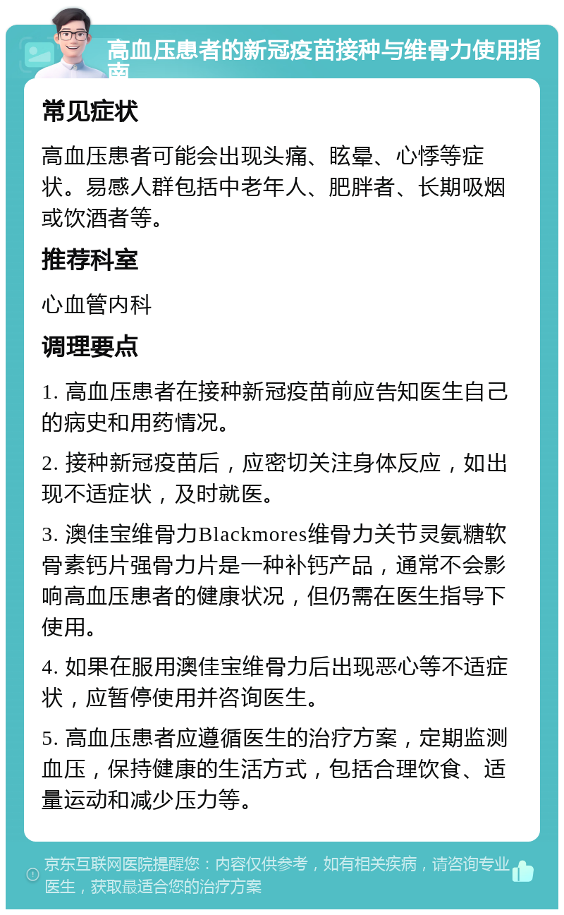 高血压患者的新冠疫苗接种与维骨力使用指南 常见症状 高血压患者可能会出现头痛、眩晕、心悸等症状。易感人群包括中老年人、肥胖者、长期吸烟或饮酒者等。 推荐科室 心血管内科 调理要点 1. 高血压患者在接种新冠疫苗前应告知医生自己的病史和用药情况。 2. 接种新冠疫苗后，应密切关注身体反应，如出现不适症状，及时就医。 3. 澳佳宝维骨力Blackmores维骨力关节灵氨糖软骨素钙片强骨力片是一种补钙产品，通常不会影响高血压患者的健康状况，但仍需在医生指导下使用。 4. 如果在服用澳佳宝维骨力后出现恶心等不适症状，应暂停使用并咨询医生。 5. 高血压患者应遵循医生的治疗方案，定期监测血压，保持健康的生活方式，包括合理饮食、适量运动和减少压力等。