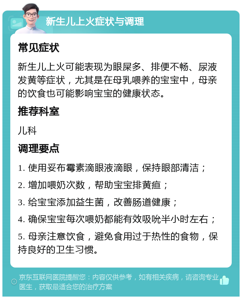 新生儿上火症状与调理 常见症状 新生儿上火可能表现为眼屎多、排便不畅、尿液发黄等症状，尤其是在母乳喂养的宝宝中，母亲的饮食也可能影响宝宝的健康状态。 推荐科室 儿科 调理要点 1. 使用妥布霉素滴眼液滴眼，保持眼部清洁； 2. 增加喂奶次数，帮助宝宝排黄疸； 3. 给宝宝添加益生菌，改善肠道健康； 4. 确保宝宝每次喂奶都能有效吸吮半小时左右； 5. 母亲注意饮食，避免食用过于热性的食物，保持良好的卫生习惯。