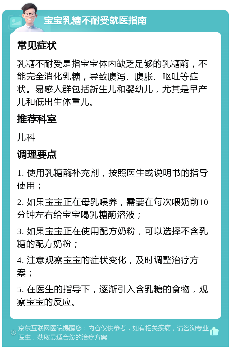 宝宝乳糖不耐受就医指南 常见症状 乳糖不耐受是指宝宝体内缺乏足够的乳糖酶，不能完全消化乳糖，导致腹泻、腹胀、呕吐等症状。易感人群包括新生儿和婴幼儿，尤其是早产儿和低出生体重儿。 推荐科室 儿科 调理要点 1. 使用乳糖酶补充剂，按照医生或说明书的指导使用； 2. 如果宝宝正在母乳喂养，需要在每次喂奶前10分钟左右给宝宝喝乳糖酶溶液； 3. 如果宝宝正在使用配方奶粉，可以选择不含乳糖的配方奶粉； 4. 注意观察宝宝的症状变化，及时调整治疗方案； 5. 在医生的指导下，逐渐引入含乳糖的食物，观察宝宝的反应。