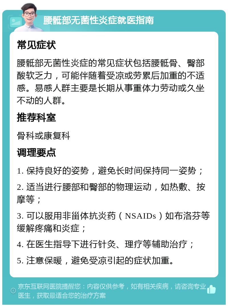 腰骶部无菌性炎症就医指南 常见症状 腰骶部无菌性炎症的常见症状包括腰骶骨、臀部酸软乏力，可能伴随着受凉或劳累后加重的不适感。易感人群主要是长期从事重体力劳动或久坐不动的人群。 推荐科室 骨科或康复科 调理要点 1. 保持良好的姿势，避免长时间保持同一姿势； 2. 适当进行腰部和臀部的物理运动，如热敷、按摩等； 3. 可以服用非甾体抗炎药（NSAIDs）如布洛芬等缓解疼痛和炎症； 4. 在医生指导下进行针灸、理疗等辅助治疗； 5. 注意保暖，避免受凉引起的症状加重。